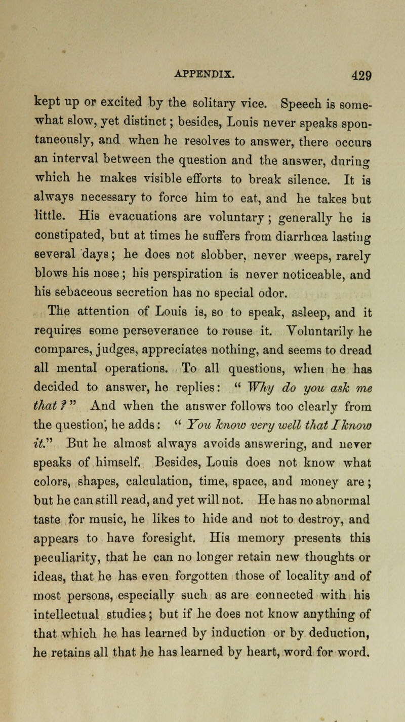kept up or excited by the solitary vice. Speech is some- what slow, yet distinct; besides, Louis never speaks spon- taneously, and when he resolves to answer, there occurs an interval between the question and the answer, during which he makes visible efforts to break silence. It is always necessary to force him to eat, and he takes but little. His evacuations are voluntary; generally he is constipated, but at times he suffers from diarrhoea lasting several days; he does not slobber, never weeps, rarely blows his nose; his perspiration is never noticeable, and his sebaceous secretion has no special odor. The attention of Louis is, so to speak, asleep, and it requires 6ome perseverance to rouse it. Voluntarily he compares, judges, appreciates nothing, and seems to dread all mental operations. To all questions, when he has decided to answer, he replies: Why do you ask me that ? And when the answer follows too clearly from the question', he adds: You know very well that /know it. But he almost always avoids answering, and never speaks of himself. Besides, Louis does not know what colors, shapes, calculation, time, space, and money are; but he can still read, and yet will not. He has no abnormal taste for music, he likes to hide and not to destroy, and appears to have foresight. His memory presents this peculiarity, that he can no longer retain new thoughts or ideas, that he has even forgotten those of locality and of most persons, especially such as are connected with his intellectual studies; but if he does not know anything of that which he has learned by induction or by deduction, he retains all that he has learned by heart, word for word.