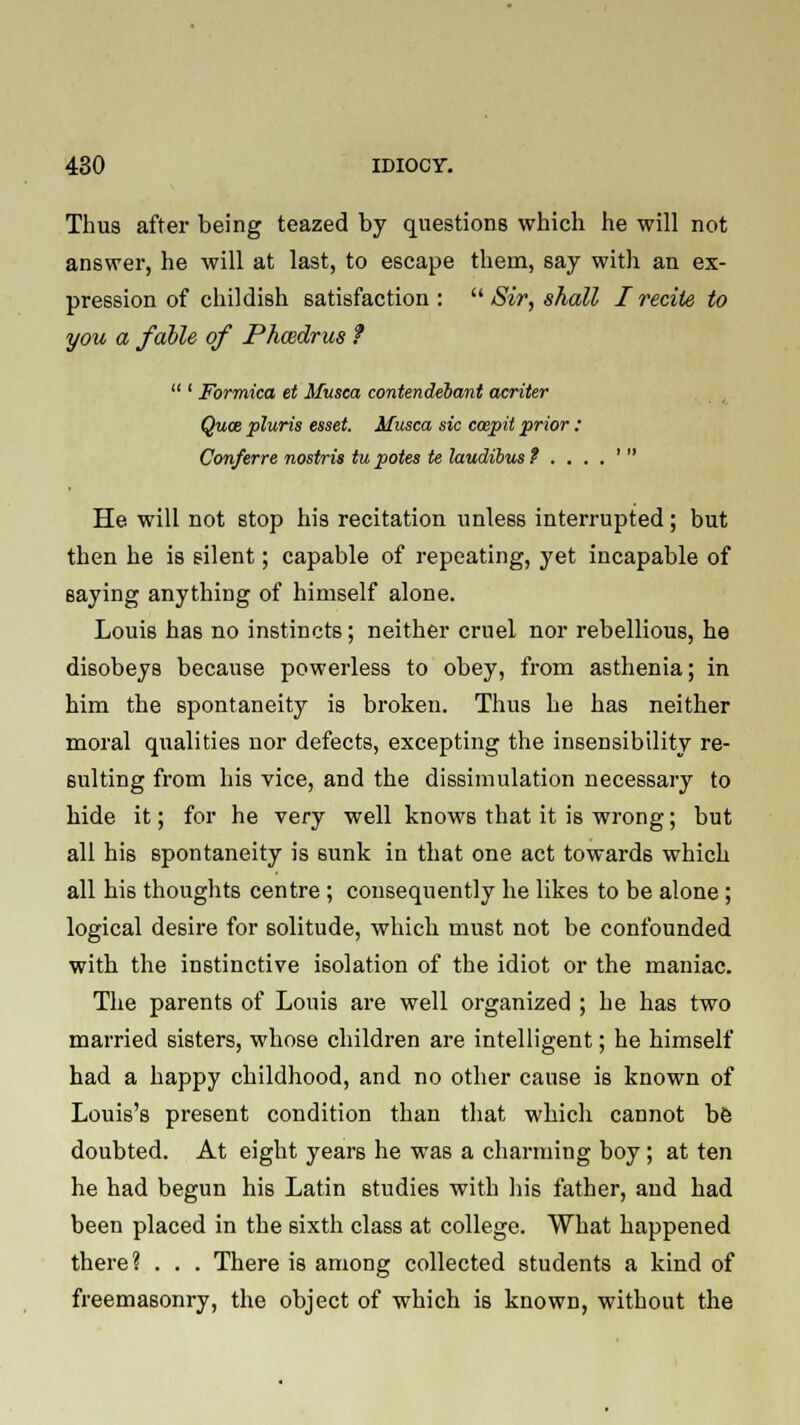 Thus after being teazed by questions which he will not answer, he will at last, to escape them, say with an ex- pression of childish satisfaction:  Sir, shall I recite to you a fable of Phcedrus ?  ' Formica et Musca contendebant acriter Qum pluris esset. Musca sic ccepit prior: Conferre nostris tupotes te laudibmt ....' He. will not stop his recitation unless interrupted; but then he is silent; capable of repeating, yet incapable of saying anything of himself alone. Louis has no instincts; neither cruel nor rebellious, he disobeys because powerless to obey, from asthenia; in him the spontaneity is broken. Thus he has neither moral qualities nor defects, excepting the insensibility re- sulting from his vice, and the dissimulation necessary to hide it; for he very well knows that it is wrong; but all his spontaneity is sunk in that one act towards which all his thoughts centre ; consequently he likes to be alone; logical desire for solitude, which must not be confounded with the instinctive isolation of the idiot or the maniac. The parents of Louis are well organized ; he has two married sisters, whose children are intelligent; he himself had a happy childhood, and no other cause is known of Louis's present condition than that which cannot be doubted. At eight years he was a charming boy; at ten he had begun his Latin studies with his father, and had been placed in the sixth class at college. What happened there ? . . . There is among collected students a kind of freemasonry, the object of which is known, without the