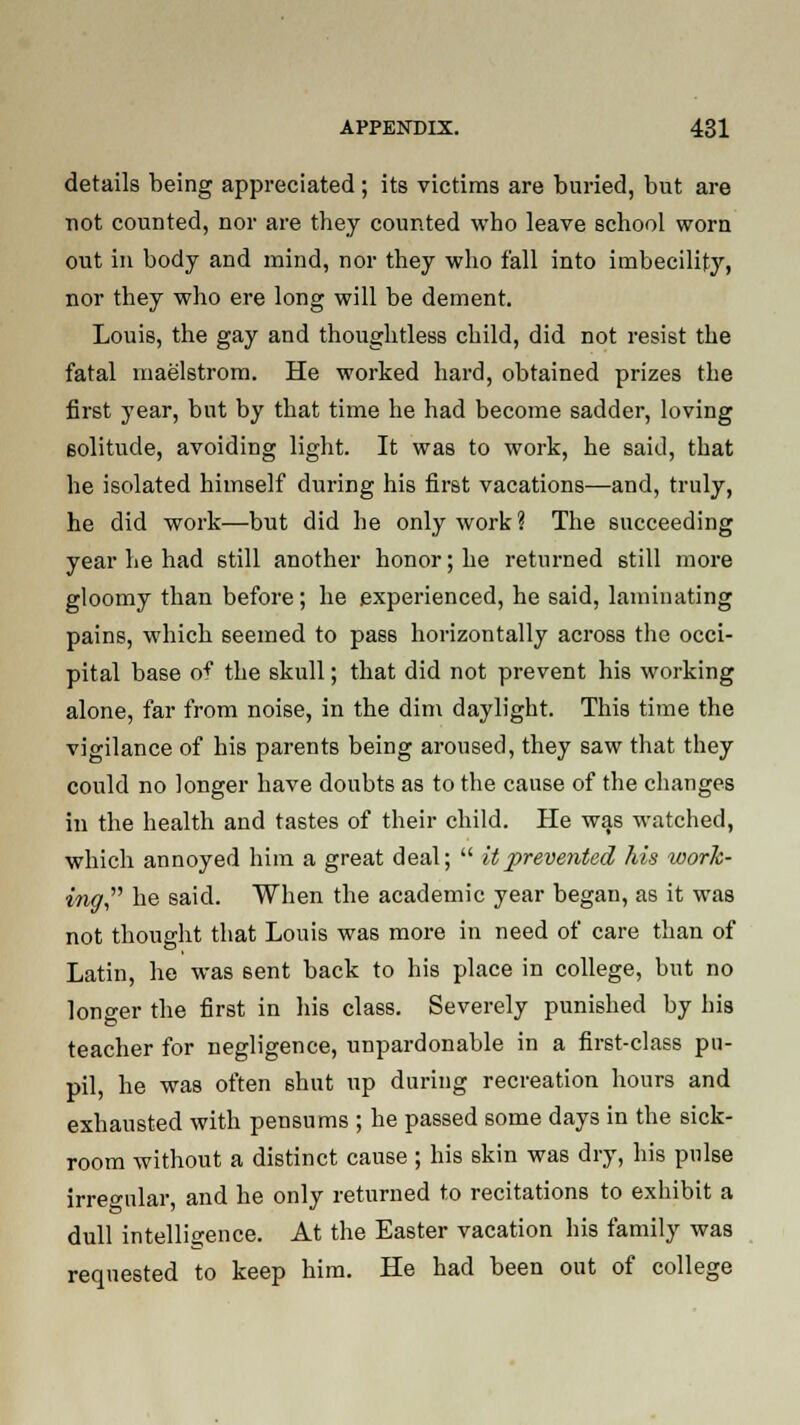 details being appreciated; its victims are buried, but are not counted, nor are they counted who leave school worn out in body and mind, nor they who fall into imbecility, nor they who ere long will be dement. Louis, the gay and thoughtless child, did not resist the fatal maelstrom. He worked hard, obtained prizes the first year, but by that time he had become sadder, loving Bolitude, avoiding light. It was to work, he said, that he isolated himself during his first vacations—and, truly, he did work—but did he only work? The succeeding year he had still another honor; he returned still more gloomy than before; he experienced, he said, laminating pains, which seemed to pass horizontally across the occi- pital base o^ the skull; that did not prevent his working alone, far from noise, in the dim daylight. This time the vigilance of his parents being aroused, they saw that they could no longer have doubts as to the cause of the changes in the health and tastes of their child. He was watched, which annoyed him a great deal;  it prevented his work- ing he said. When the academic year began, as it was not thought that Louis was more in need of care than of Latin, he was 6ent back to his place in college, but no longer the first in his class. Severely punished by his to teacher for negligence, unpardonable in a first-class pu- pil, he was often shut up during recreation hours and exhausted with pensums ; he passed some days in the sick- room without a distinct cause ; his skin was dry, his pulse irregular, and he only returned to recitations to exhibit a dull intelligence. At the Easter vacation his family was requested to keep him. He had been out of college