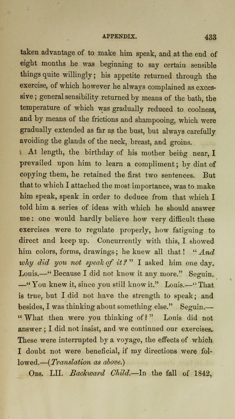 taken advantage of to make him speak, and at the end of eight months he was beginning to say certain sensible things quite willingly; his appetite returned through the exercise, of which however he always complained as exces- sive ; general sensibility returned by means of the bath, the temperature of which was gradually reduced to coolness, and by means of the frictions and shampooing, which were gradually extended as far as the bust, but always carefully avoiding the glands of the neck, breast, and groins, i At length, the birthday of his mother being near, I prevailed upon him to learn a compliment; by dint of copying them, he retained the first two sentences. But that to which I attached the most importance, was to make him speak, 6peak in order to deduce from that which I told him a series of ideas with which he should answer me: one would hardly believe how very difficult these exercises were to regulate properly, how fatiguing to direct and keep up. Concurrently with this, I showed him colors, forms, drawings; he knew all that!  And why did you not speak of it ?  I asked him one day. Louis.— Because I did not know it any more. Seguin. —You knew it, since you still know it. Louis.—That is true, but I did not have the strength to speak; and besides, I was thinking about something else. Seguin.— What then were you thinking of? Louis did not answer ; I did not insist, and we continued our exercises. These were interrupted by a voyage, the effects of which I doubt not were beneficial, if my directions were fol- lowed.—{Translation as above.) Obs. LII. Backward Child—-In the fall of 1842,