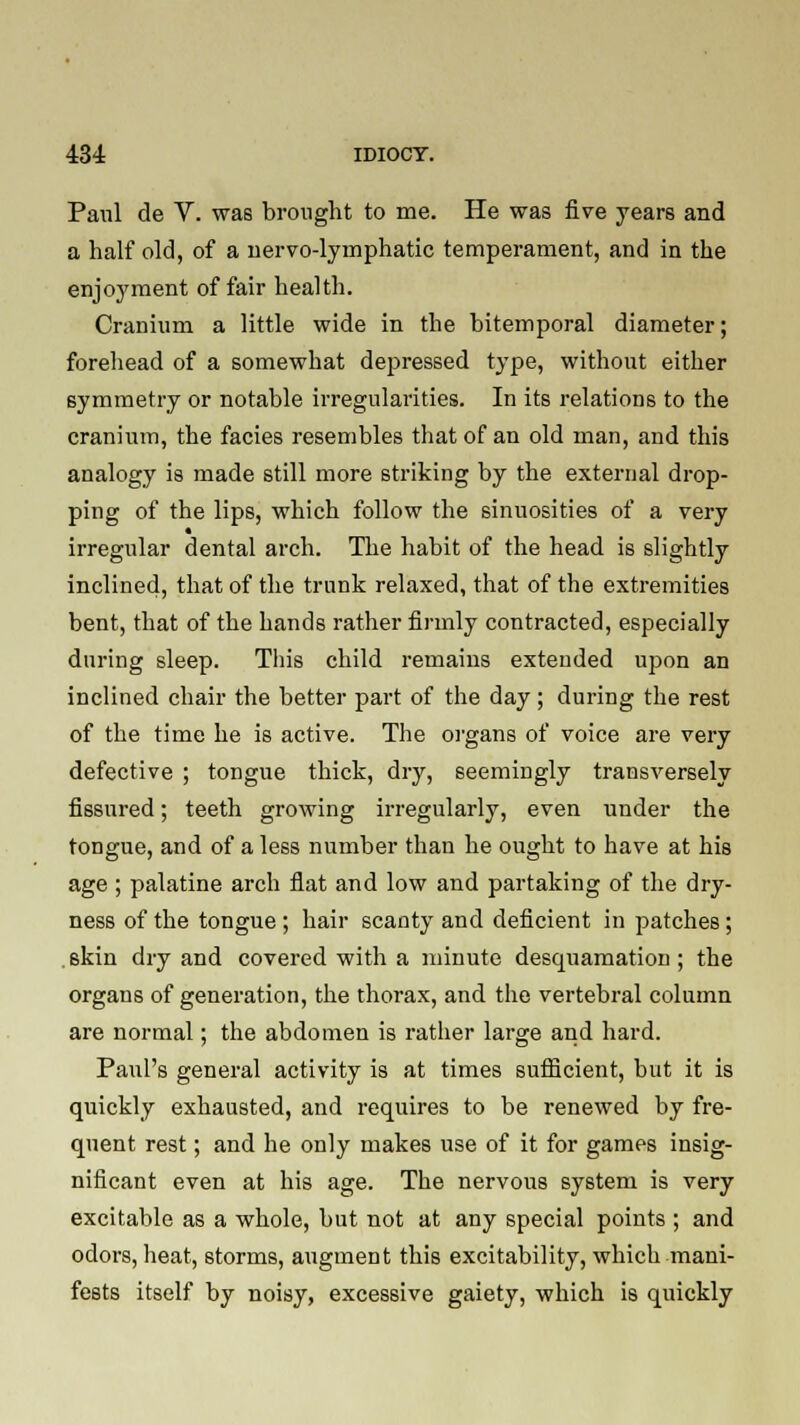 Paul de V. was brought to me. He was five years and a half old, of a nervo-lymphatic temperament, and in the enjoyment of fair health. Cranium a little wide in the bitemporal diameter; forehead of a somewhat depressed type, without either symmetry or notable irregularities. In its relations to the cranium, the facies resembles that of an old man, and this analogy is made still more striking by the external drop- ping of the lips, which follow the sinuosities of a very irregular dental arch. The habit of the head is slightly inclined, that of the trunk relaxed, that of the extremities bent, that of the hands rather firmly contracted, especially during sleep. This child remains extended upon an inclined chair the better part of the day ; during the rest of the time he is active. The organs of voice are very defective ; tongue thick, dry, seemingly transversely fissured; teeth growing irregularly, even under the tongue, and of a less number than he ought to have at his age ; palatine arch flat and low and partaking of the dry- ness of the tongue; hair scanty and deficient in patches; skin dry and covered with a minute desquamation; the organs of generation, the thorax, and the vertebral column are normal; the abdomen is rather large and hard. Paul's general activity is at times sufficient, but it is quickly exhausted, and requires to be renewed by fre- quent rest; and he only makes use of it for games insig- nificant even at his age. The nervous system is very excitable as a whole, but not at any special points ; and odors, heat, storms, augment this excitability, which mani- fests itself by noisy, excessive gaiety, which is quickly