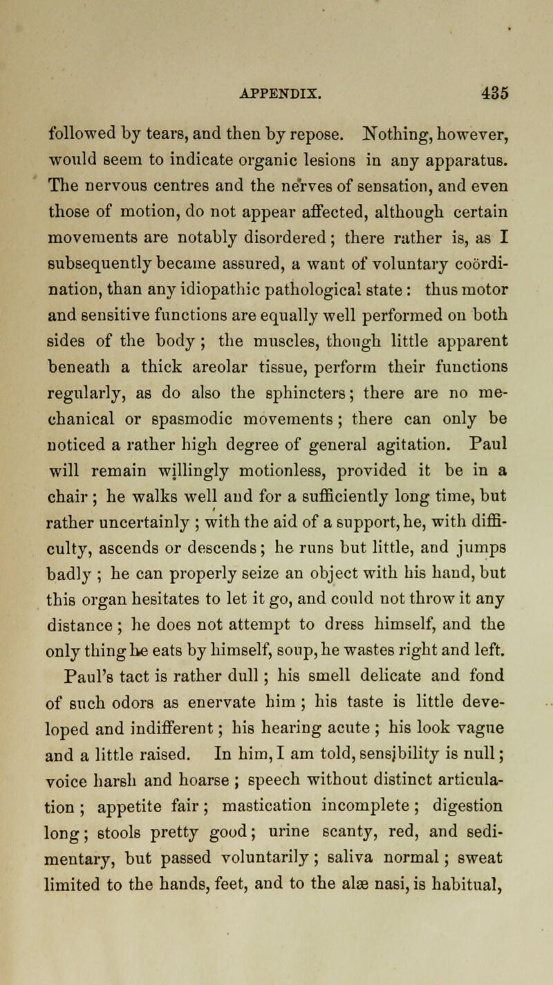 followed by tears, and then by repose. Nothing, however, would seem to indicate organic lesions in any apparatus. The nervous centres and the nerves of sensation, and even those of motion, do not appear affected, although certain movements are notably disordered; there rather is, as I subsequently became assured, a want of voluntary coordi- nation, than any idiopathic pathological state: thus motor and sensitive functions are equally well performed on both sides of the body; the muscles, thongh little apparent beneath a thick areolar tissue, perforin their functions regularly, as do also the sphincters; there are no me- chanical or spasmodic movements; there can only be noticed a rather high degree of general agitation. Paul will remain willingly motionless, provided it be in a chair ; he walks well and for a sufficiently long time, but rather uncertainly ; with the aid of a support, he, with diffi- culty, ascends or descends; he runs but little, and jumps badly ; he can properly seize an object with his hand, but this organ hesitates to let it go, and could not throw it any distance ; he does not attempt to dress himself, and the only thing he eats by himself, soup, he wastes right and left. Paul's tact is rather dull; his smell delicate and fond of such odors as enervate him ; his taste is little deve- loped and indifferent; his hearing acute ; his look vague and a little raised. In him,I am told,sensjbility is null; voice harsh and hoarse ; speech without distinct articula- tion ; appetite fair; mastication incomplete; digestion long; stools pretty good; urine 6canty, red, and sedi- mentary, but passed voluntarily; saliva normal; sweat limited to the hands, feet, and to the alse nasi, is habitual,