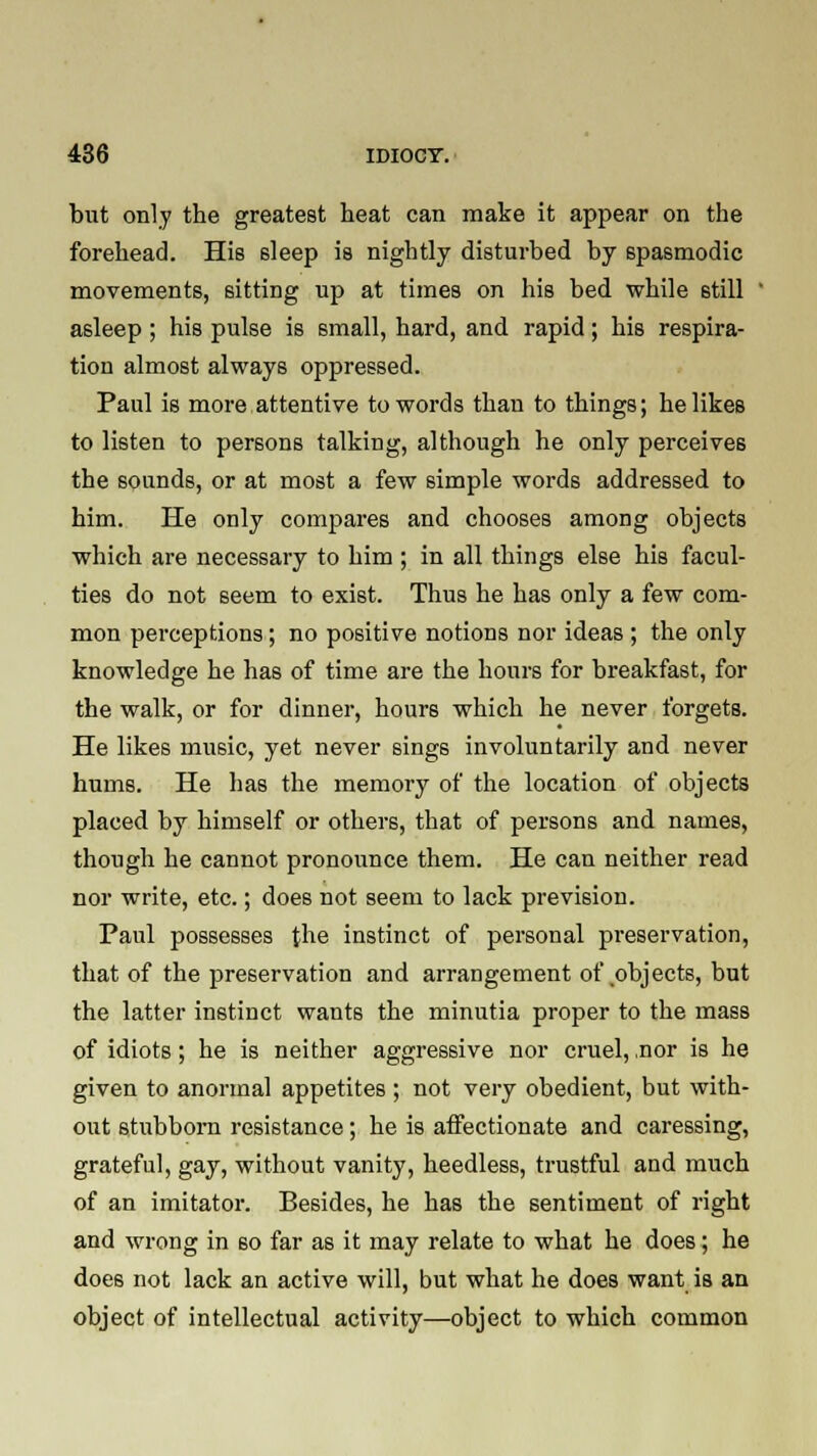 but only the greatest heat can make it appear on the forehead. His sleep is nightly disturbed by spasmodic movements, sitting up at times on his bed while 6till asleep ; his pulse is small, hard, and rapid; his respira- tion almost always oppressed. Paul is more attentive to words than to things; he likes to listen to persons talking, although he only perceives the sounds, or at most a few simple words addressed to him. He only compares and chooses among objects which are necessary to him ; in all things else his facul- ties do not seem to exist. Thus he has only a few com- mon perceptions; no positive notions nor ideas ; the only knowledge he has of time are the hours for breakfast, for the walk, or for dinner, hours which he never forgets. He likes music, yet never sings involuntarily and never hums. He has the memory of the location of objects placed by himself or others, that of persons and names, though he cannot pronounce them. He can neither read nor write, etc.; does not seem to lack prevision. Paul possesses {he instinct of personal preservation, that of the preservation and arrangement of .objects, but the latter instinct wants the minutia proper to the mass of idiots; he is neither aggressive nor cruel, ,nor is he given to anormal appetites; not very obedient, but with- out stubborn resistance; he is affectionate and caressing, grateful, gay, without vanity, heedless, trustful and much of an imitator. Besides, he has the sentiment of right and wrong in 60 far as it may relate to what he does; he doe6 not lack an active will, but what he does want is an object of intellectual activity—object to which common