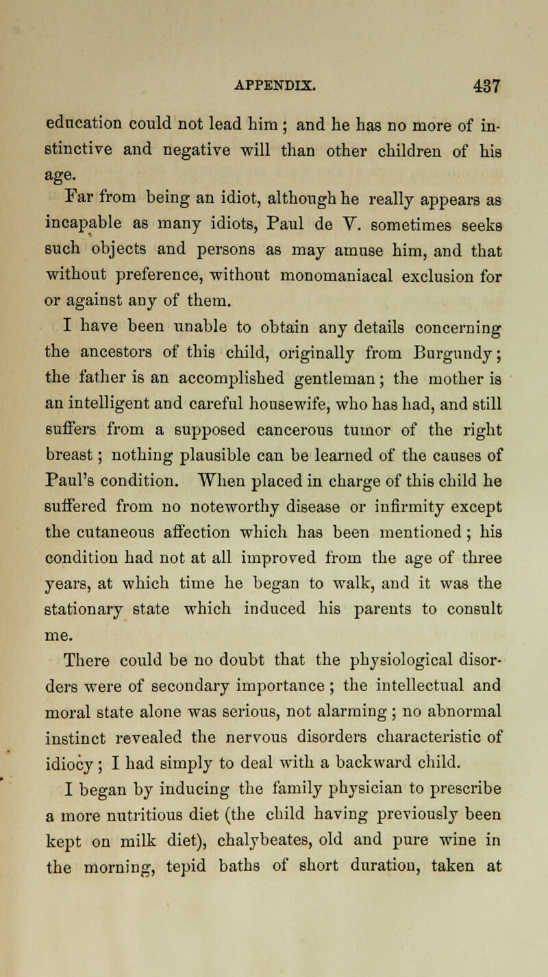 education could not lead him ; and he has no more of in- stinctive and negative will than other children of his age. Far from being an idiot, although he really appears as incapable as many idiots, Paul de V. sometimes seeks such objects and persons as may amuse him, and that without preference, without monomaniacal exclusion for or against any of them. I have been unable to obtain any details concerning the ancestors of this child, originally from Burgundy; the father is an accomplished gentleman; the mother is an intelligent and careful housewife, who has had, and still suffers from a supposed cancerous tumor of the right breast; nothing plausible can be learned of the causes of Paul's condition. When placed in charge of this child he suffered from no noteworthy disease or infirmity except the cutaneous affection which has been mentioned; his condition had not at all improved from the age of three years, at which time he began to walk, and it was the stationary state which induced his parents to consult me. There could be no doubt that the physiological disor- ders were of secondary importance ; the intellectual and moral state alone was serious, not alarming; no abnormal instinct revealed the nervous disorders characteristic of idiocy; I had simply to deal with a backward child. I began by inducing the family physician to prescribe a more nutritious diet (the child having previously been kept on milk diet), chalybeates, old and pure wine in the morning, tepid baths of short duration, taken at