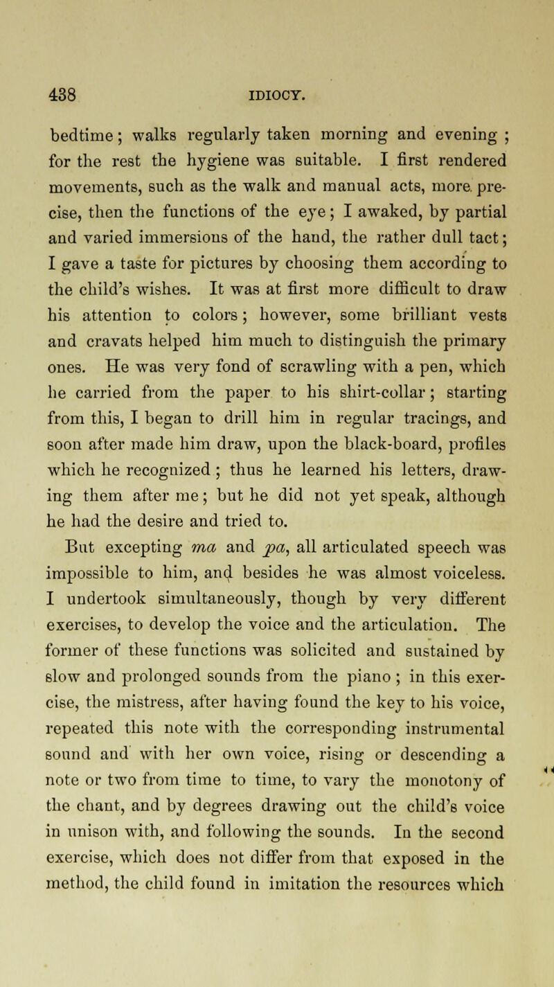 bedtime; walks regularly taken morning and evening ; for the rest the hygiene was suitable. I first rendered movements, such as the walk and manual acts, more, pre- cise, then the functions of the eye; I awaked, by partial and varied immersions of the hand, the rather dull tact; I gave a taste for pictures by choosing them according to the child's wishes. It was at first more difficult to draw his attention to colors; however, some brilliant vests and cravats helped him much to distinguish the primary ones. He was very fond of scrawling with a pen, which he carried from the paper to his shirt-collar; starting from this, I began to drill him in regular tracings, and soon after made him draw, upon the black-board, profiles which he recognized; thus he learned his letters, draw- ing them after me; but he did not yet speak, although he had the desire and tried to. Bat excepting ma and jpa, all articulated speech was impossible to him, and besides he was almost voiceless. I undertook simultaneously, though by very different exercises, to develop the voice and the articulation. The former of these functions was solicited and sustained by slow and prolonged sounds from the piano ; in this exer- cise, the mistress, after having found the key to his voice, repeated this note with the corresponding instrumental sound and with her own voice, rising or descending a note or two from time to time, to vary the monotony of the chant, and by degrees drawing out the child'6 voice in unison with, and following the sounds. In the second exercise, which does not differ from that exposed in the method, the child found in imitation the resources which