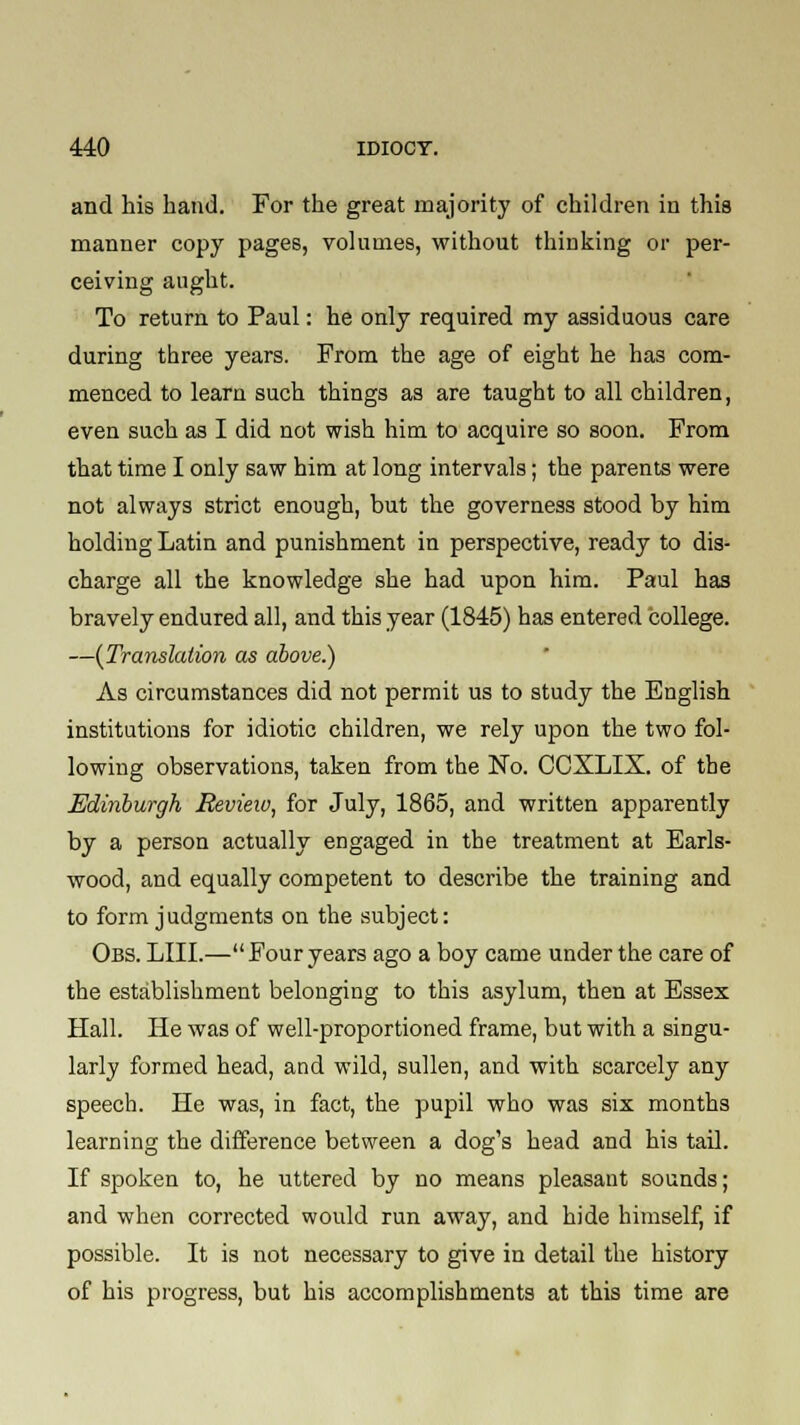 and his hand. For the great majority of children in this manner copy pages, volumes, without thinking or per- ceiving aught. To return to Paul: he only required my assiduous care during three years. From the age of eight he has com- menced to learn such things as are taught to all children, even such as I did not wish him to acquire so soon. From that time I only saw him at long intervals; the parents were not always strict enough, but the governess stood by him holding Latin and punishment in perspective, ready to dis- charge all the knowledge she had upon him. Paul has bravely endured all, and this year (1845) has entered college. —(Translation as above.) As circumstances did not permit us to study the English institutions for idiotic children, we rely upon the two fol- lowing observations, taken from the No. CCXLIX. of the Edinburgh Revieiv, for July, 1865, and written apparently by a person actually engaged in the treatment at Earls- wood, and equally competent to describe the training and to form judgments on the subject: Obs. LIII.—Four years ago a boy came under the care of the establishment belonging to this asylum, then at Essex Hall. He was of well-proportioned frame, but with a singu- larly formed head, and wild, sullen, and with scarcely any speech. He was, in fact, the pupil who was six months learning the difference between a dog's head and his tail. If spoken to, he uttered by no means pleasant sounds; and when corrected would run away, and hide himself, if possible. It is not necessary to give in detail the history of his progress, but his accomplishments at this time are
