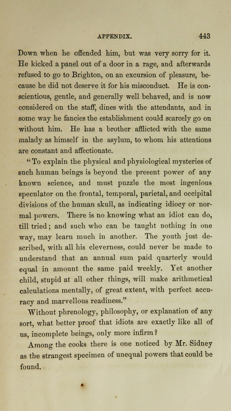 Down when he offended him, but was very sorry for it. He kicked a panel out of a door in a rage, and afterwards refused to go to Brighton, on an excursion of pleasure, be- cause he did not deserve it for his misconduct. He is con- scientious, gentle, and generally well behaved, and is now considered on the staff, dines with the attendants, and in some way he fancies the establishment could scarcely go on without him. He has a brother afflicted with the same malady as himself in the asylum, to whom his attentions are constant and affectionate. To explain the physical and physiological mysteries of such human beings is beyond the present power of any known science, and must puzzle the most ingenious speculator on the frontal, temporal, parietal, and occipital divisions of the human skull, as indicating idiocy or nor- mal powers. There is no knowing what an idiot can do, till tried; and such who can be taught nothing in one way, may learn much in another. The youth just de- scribed, with all his cleverness, could never be made to understand that an annual sum paid quarterly would equal in amount the same paid weekly. Yet another child, stupid at all other things, will make arithmetical calculations mentally, of great extent, with perfect accu- racy and marvellous readiness. Without phrenology, philosophy, or explanation of any sort, what better proof that idiots are exactly like all of us, incomplete beings, only more infirm ? Among the cooks there is one noticed by Mr. Sidney as the strangest specimen of unequal powers that could be found.