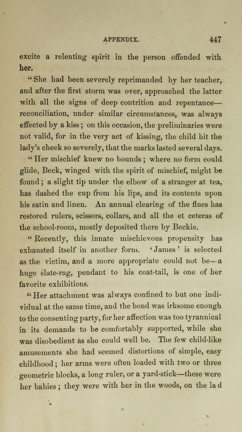 excite a relenting spirit in the person offended with her.  She had been severely reprimanded by her teacher, and after the first 8torm was over, approached the latter with all the signs of deep contrition and repentance— reconciliation, under similar circumstances, was always effected by a kiss; on this occasion, the preliminaries were not valid, for in the very act of kissing, the child bit the lady's cheek so severely, that the marks lasted several days.  Her mischief knew no bounds ; where no form could glide, Beck, winged with the spirit of mischief, might be found; a slight tip under the elbow of a stranger at tea, has dashed the cup from his lips, and its contents upon his satin and linen. An annual clearing of the flues has restored rulers, scissors, collars, and all the et ceteras of the school-room, mostly deposited there by Beckie.  Recently, this innate mischievous propensity has exhausted itself in another form. ' James ' is selected as the victim, and a more appropriate could not be—a huge slate-rag, pendant to his coat-tail, is one of her favorite exhibitions. Her attachment was always confined to but one indi- vidual at the same time, and the bond was irksome enough to the consenting party, for her affection was too tyrannical in its demands to be comfortably supported, while she was disobedient as she could well be. The few child-like amusements she had seemed distortions of simple, easy childhood; her arms were often loaded with two or three geometric blocks, a long ruler, or a yard-stick—these were her babies ; they were with her in the woods, on the la d