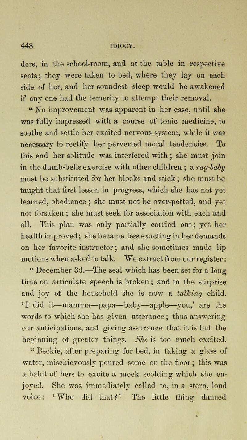 ders, in the school-room, and at the table in respective seats; they were taken to bed, where they lay on each 6ide of her, and her soundest sleep would be awakened if any one had the temerity to attempt their removal. No improvement was apparent in her case, until she was fully impressed with a course of tonic medicine, to soothe and settle her excited nervous sj-stem, while it was necessary to rectify her perverted moral tendencies. To this end her solitude was interfered with ; she must join in the dumb-bells exercise with other children ; a rag-baby must be substituted for her blocks and stick; she must be taught that first lesson in progress, which she lias not yet learned, obedience ; she must not be over-petted, and yet not forsaken ; she must seek for association with each and all. This plan was only partially carried out; yet her health improved; she became less exacting in her demands on her favorite instructor; and she sometimes made lip motions when asked to talk. We extract from our register:  December 3d.—The seal which has been set for a long time on articulate speech is broken; and to the surprise and joy of the household she is now a talking child. ' I did it—mamma—papa—baby—apple—you,' are the words to which she has given utterance; thus answering our anticipations, and giving assurance that it is but the beginning of greater things. She is too much excited.  Beckie, after preparing for bed, in taking a glass of water, mischievously poured some on the floor; this was a habit of hers to excite a mock scolding which she en- joyed. She was immediately called to, in a stern, loud voice: 'Who did that?' The little thins; danced