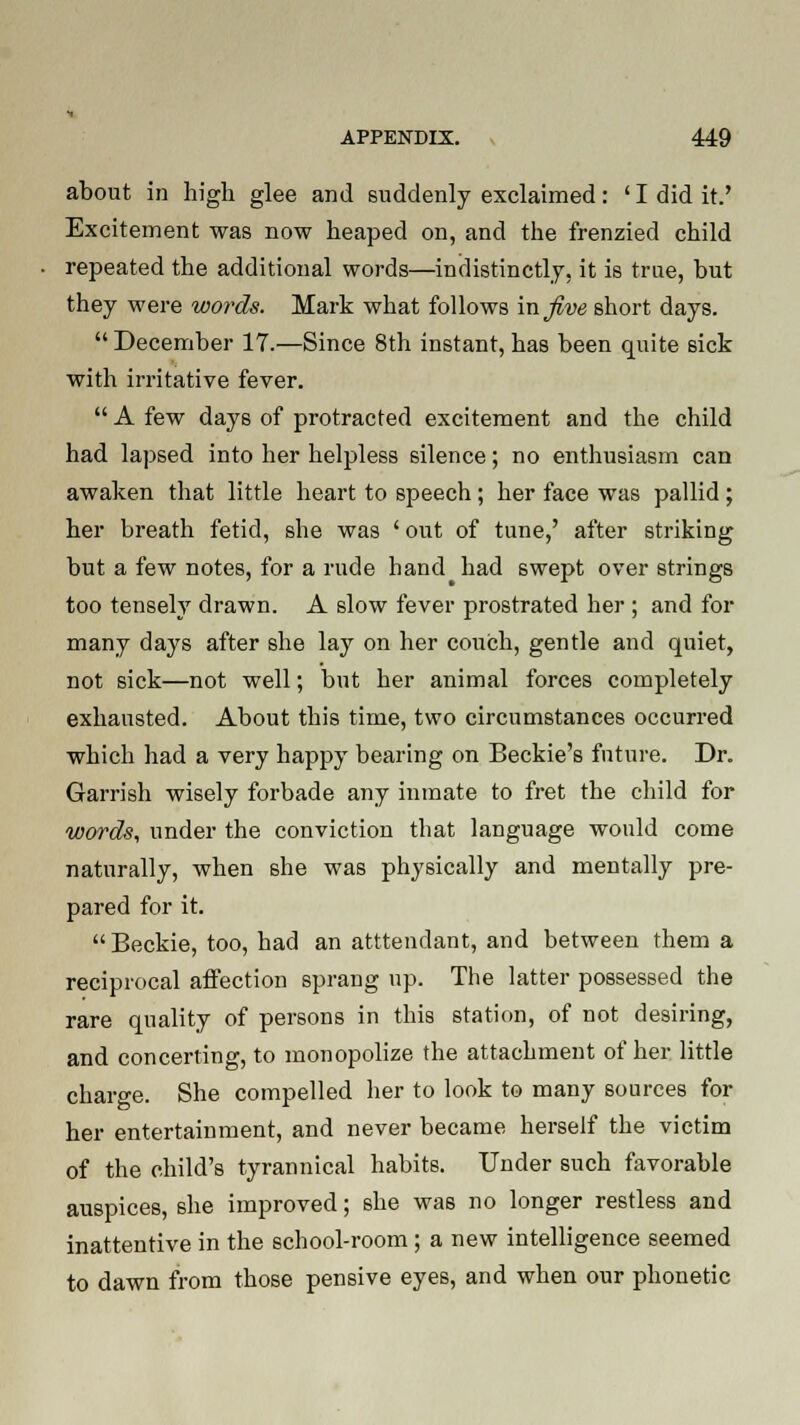 about in high glee and suddenly exclaimed: ' I did it.' Excitement was now heaped on, and the frenzied child repeated the additional words—indistinctly, it is true, but they were words. Mark what follows mjive short days.  December 17.—Since 8th instant, has been quite sick with irritative fever.  A few days of protracted excitement and the child had lapsed into her helpless silence; no enthusiasm can awaken that little heart to speech; her face was pallid ; her breath fetid, she was ' out of tune,' after striking but a few notes, for a rude hand had swept over strings too tensely drawn. A slow fever prostrated her ; and for many days after she lay on her couch, gentle and quiet, not sick—not well; but her animal forces completely exhausted. About this time, two circumstances occurred which had a very happy bearing on Beckie's future. Dr. Garrish wisely forbade any inmate to fret the child for words, under the conviction that language would come naturally, when she was physically and mentally pre- pared for it.  Beckie, too, had an atttendant, and between them a reciprocal affection sprang up. The latter possessed the rare quality of persons in this station, of not desiring, and concerting, to monopolize the attachment of her little charge. She compelled her to look to many sources for her entertainment, and never became herself the victim of the child's tyrannical habits. Under such favorable auspices, she improved; she was no longer restless and inattentive in the school-room; a new intelligence seemed to dawn from those pensive eyes, and when our phonetic