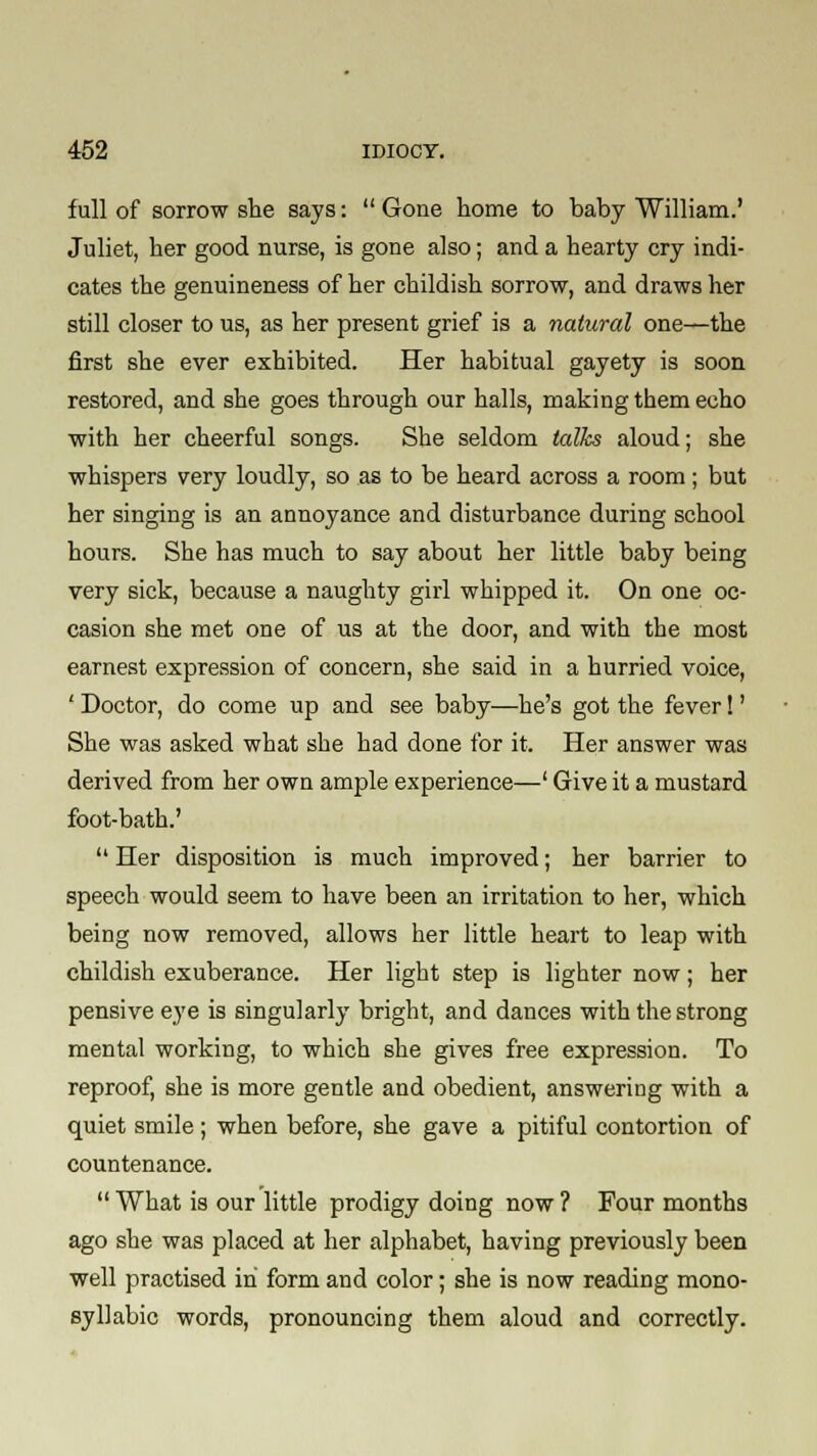 full of sorrow she says: Gone home to baby William.' Juliet, her good nurse, is gone also; and a hearty cry indi- cates the genuineness of her childish sorrow, and draws her still closer to us, as her present grief is a natural one—the first she ever exhibited. Her habitual gayety is soon restored, and she goes through our halls, making them echo with her cheerful songs. She seldom talks aloud; she whispers very loudly, so as to be heard across a room ; but her singing is an annoyance and disturbance during school hours. She has much to say about her little baby being very sick, because a naughty girl whipped it. On one oc- casion she met one of us at the door, and with the most earnest expression of concern, she said in a hurried voice, ' Doctor, do come up and see baby—he's got the fever!' She was asked what she had done for it. Her answer was derived from her own ample experience—' Give it a mustard foot-bath.'  Her disposition is much improved; her barrier to speech would seem to have been an irritation to her, which being now removed, allows her little heart to leap with childish exuberance. Her light step is lighter now; her pensive eye is singularly bright, and dances with the strong mental working, to which she gives free expression. To reproof, she is more gentle and obedient, answering with a quiet smile; when before, she gave a pitiful contortion of countenance.  What is our little prodigy doing now ? Four months ago she was placed at her alphabet, having previously been well practised in form and color; she is now reading mono- syllabic words, pronouncing them aloud and correctly.
