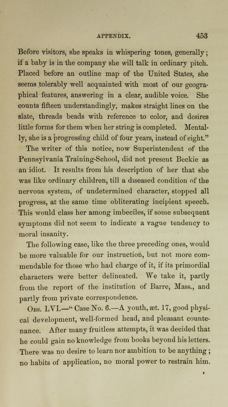 Before visitors, she speaks in whispering tones, generally; if a baby is in the company she will talk in ordinary pitch. Placed before an outline map of the United States, she seems tolerably well acquainted with most of our geogra- phical features, answering in a clear, audible voice. She counts fifteen understandingly, makes straight lines on the slate, threads beads with reference to color, and desires little forms for them when her string is completed. Mental- ly, she is a progressing child of four years, instead of eight. The writer of this notice, now Superintendent of the Pennsylvania Training-School, did not present Beckie as an idiot. It results from his description of her that she was like ordinary children, till a diseased condition of the nervous system, of undetermined character, stopped all progress, at the same time obliterating incipient speech. This would class her among imbeciles, if some subsequent symptoms did not seem to indicate a vague tendency to moral insanity. The following case, like the three preceding ones, would be more valuable for our instruction, but not more com- mendable for those who had charge of it, if its primordial characters were better delineated. We take it, partly from the report of the institution of Barre, Mass., and partly from private correspondence. Obs. LVI.— Case No. 6.—A youth, set. 17, good physi- cal development, well-formed head, and pleasant counte- nance. After many fruitless attempts, it was decided that he could gain no knowledge from books beyond his letters. There was no desire to learn nor ambition to be anything ; no habits of application, no moral power to restrain him.