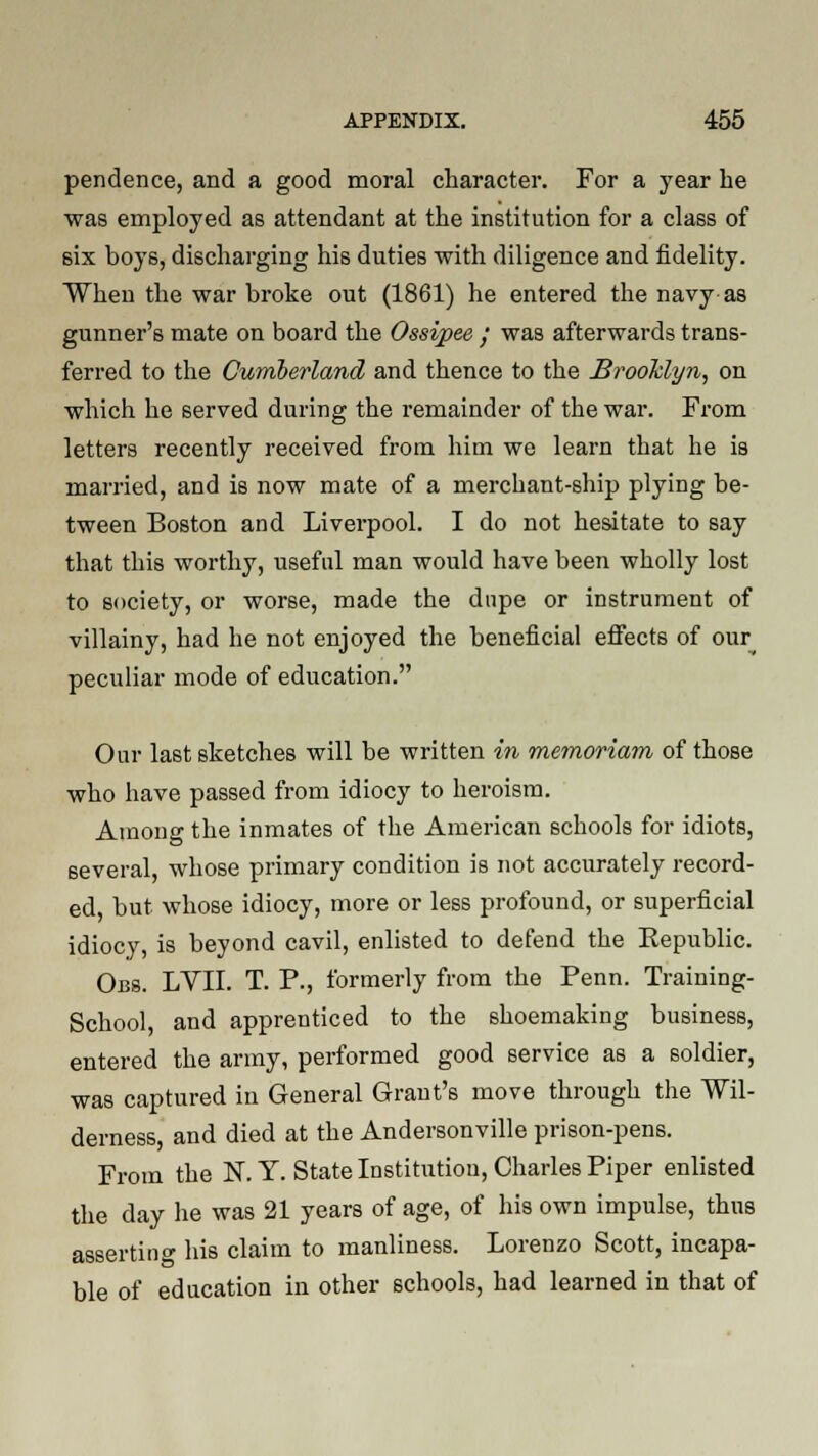 pendence, and a good moral character. For a year be was employed as attendant at the institution for a class of six boys, discharging his duties with diligence and fidelity. When the war broke out (1861) he entered the navy as gunner's mate on board the Ossipee ; was afterwards trans- ferred to the Cumberland and thence to the Brooklyn, on which he served during the remainder of the war. From letters recently received from him we learn that he is married, and is now mate of a merchant-ship plying be- tween Boston and Liverpool. I do not hesitate to say that this worthy, useful man would have been wholly lost to society, or worse, made the dupe or instrument of villainy, had he not enjoyed the beneficial effects of our^ peculiar mode of education. Our last sketches will be written in memoriam of those who have passed from idiocy to heroism. Among the inmates of the American schools for idiots, several, whose primary condition is not accurately record- ed but whose idiocy, more or less profound, or superficial idiocy, is beyond cavil, enlisted to defend the Eepublic. Obs. LVII. T. P., formerly from the Penn. Training- School, and apprenticed to the shoemaking business, entered the army, performed good service as a soldier, was captured in General Grant's move through the Wil- derness, and died at the Andersonville prison-pens. From the N. Y. State Institution, Charles Piper enlisted the day he was 21 years of age, of his own impulse, thus asserting his claim to manliness. Lorenzo Scott, incapa- ble of education in other schools, had learned in that of