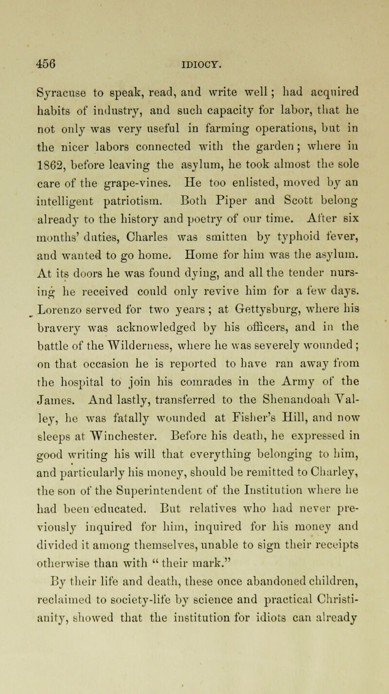 Syracuse to speak, read, and write well; had acquired habits of industry, and such capacity for labor, that he not only was very useful in farming operations, but in the nicer labors connected with the garden; where in 1862, before leaving the asylum, he took almost the sole care of the grape-vines. He too enlisted, moved by an intelligent patriotism. Both Piper and Scott belong- already to the history and poetry of our time. After six months' duties, Charles was smitten by typhoid fever, and wanted to go home. Home for him was the asylum. At its doors he was found dying, and all the tender nurs- ing he received could only revive him for a few days. Lorenzo served for two years ; at Gettysburg, where his bravery was acknowledged by his officers, and in the battle of the Wilderness, where he was severely wounded ; on that occasion he is reported to have ran away from the hospital to join his comrades in the Army of the James. And lastly, transferred to the Shenandoah Val- ley, he was fatally wounded at Fisher's Hill, and now sleeps at Winchester. Before his death, he expressed in good writing his will that everything belonging to him, and particularly his money, should be remitted to Charley, the son of the Superintendent of the Institution where he had been educated. But relatives who had never pre- viousl}' inquired for him, inquired for his money and divided it among themselves, unable to sign their receipts otherwise than with  their mark. By their life and death, these once abandoned children, reclaimed to society-life by science and practical Christi- anity, showed that the institution for idiots can already