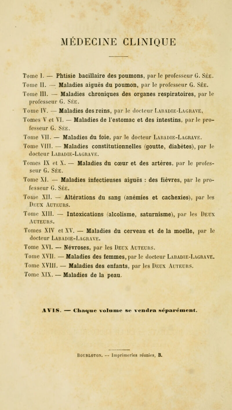 Tome I. — Phtisie bacillaire des poumons, par le professeur G. Sée. Tome II. — Maladies aiguës du poumon, par le professeur G. SÉE. Tome III. — Maladies chroniques des organes respiratoires, par le professeur G. Ski:. Tome IV. — Maladies des reins, par le docteur Labadie-Lagrave. Tomes V et VI. — Maladies de l'estomac et des intestins, parle pro- fesseur G. SÉE. Tome VII. — Maladies du foie, par le docteur Labadie-Lagrave. Tome VIII. — Maladies constitutionnelles (goutte, diabètes), par le docteur Labadie-Lagrave. Tomes IX el X. — Maladies du cœur et des artères, par le profes- seur G. SÉE. Tome XI. — Maladies infectieuses aiguës : des fièvres, par le pro- fesseur G. SÉE. Tome XII. — Altérations du sang (anémies et cachexies), par les Deux Auteurs. Tome XIII. — Intoxications alcolisme, saturnisme), par les Deux AUTEURS. Tomes XIV et XV. — Maladies du cerveau et de la moelle, par le docteur Labadie-Lagrave. Tome XVI. — Névroses, par les Deux Auteurs. Tome XVII. — Maladies des femmes, par le docteur Labadie-Lagrave. Tome XV111. — Maladies des enfants, par les Deux Auteurs. Tome XIX. — Maladies de la peau. AVIS. — Chaque volume se vendra «éparément. Boi'rloto.n. -- Imprimeries réanies, B.