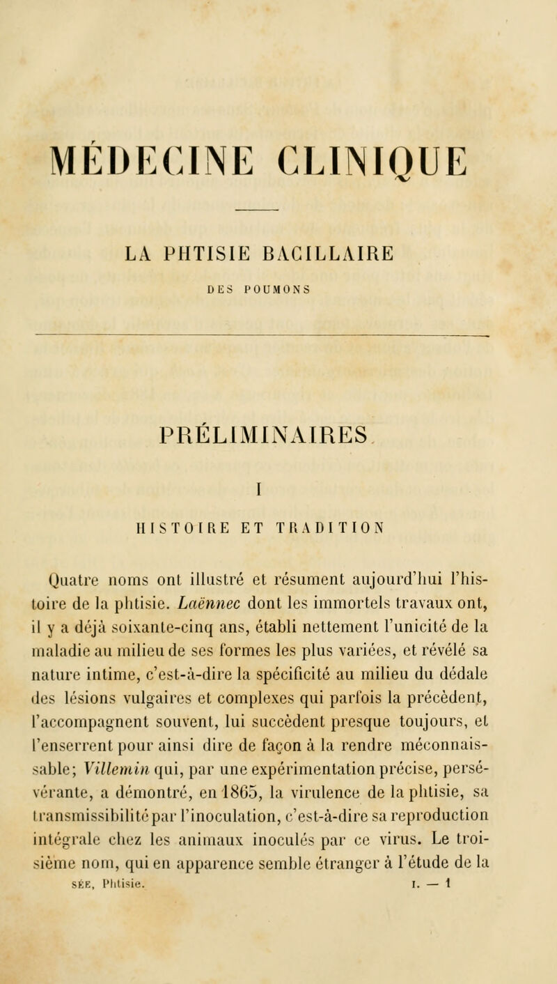 MÉDECINE CLINIOUE 'V' LA PHTISIE BACILLAIRE DES POUMONS PRÉLIMINAIRES I HISTOIRE ET TRADITION Quatre noms ont illustré et résument aujourd'hui l'his- toire de la phtisie. Laënnec dont les immortels travaux ont, il y a déjà soixante-cinq ans, établi nettement l'unicité de la maladie au milieu de ses formes les plus variées, et révélé sa nature intime, c'est-à-dire la spécificité au milieu du dédale des lésions vulgaires et complexes qui parfois la précèdent, l'accompagnent souvent, lui succèdent presque toujours, et l'enserrent pour ainsi dire de façon à la rendre méconnais- sable; Villemin qui, par une expérimentation précise, persé- vérante, a démontré, en 1865, la virulence de la phtisie, sa transmissibilitépar l'inoculation, c'est-à-dire sa reproduction intégrale chez les animaux inoculés par ce virus. Le troi- sième nom, qui en apparence semble étranger à l'étude de la