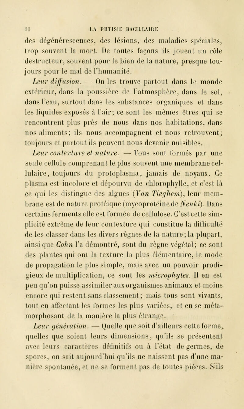 des dégénérescences, des lésions, des maladies spéciales, trop souvent la mort. De toutes Tarons ils jouent un rôle destructeur, souvent pour le bien de la nature, presque tou- jours pour le mal de l'humanité. Leur diffusion. — On les trouve partout dans le monde extérieur, dans la poussière de l'atmosphère, dans le sol, dans l'eau, surtout dans les substances organiques et dans les liquides exposés à l'air; ce sont les mêmes êtres qui se rencontrent plus près de nous dans nos habitations, dans nos aliments; ils nous accompagnent et nous retrouvent; toujours et partout ils peuvent nous devenir nuisibles. Leur conterture et nature. —-Tous sont formés par une seule cellule comprenant le plus souvent une membrane cel- lulaire, toujours du protoplasma, jamais de noyaux. Ce plasma est incolore et dépourvu de chlorophylle, et c'est là ce qui les distingue des algues (Van Tieghem), leur mem- brane est de nature protéique(mycoprotéinedeiVenA:i). Dans certains ferments elle est formée de cellulose. C'est cette sim- plicité extrême de leur contexture qui constitue la difficulté de les classer dans les divers règnes de la nature; la plupart, ainsi que Cohn l'a démontré, sont du règne végétal; ce sont des plantes qui ont la texture la plus élémentaire, le mode de propagation le plus simple, mais avec un pouvoir prodi- gieux de multiplication, ce sont les microphytes. Il en est peu qu'on puisse assimiler aux organismes animaux et moins encore qui restent sans classement ; mais tous sont vivants, tout en affectant les formes les plus variées, et en se méta- morphosant de la manière la plus étrange. Leur génération. — Quelle que soit d'ailleurs cette forme, qin lies que soient leurs dimensions, qu'ils se présentent avec leurs caractères définitifs ou à l'état de germes, de spores, on sait aujourd'hui qu'ils ne naissent pas d'une ma- nière spontanée, et ne se forment pas de toutes pièces. S'ils