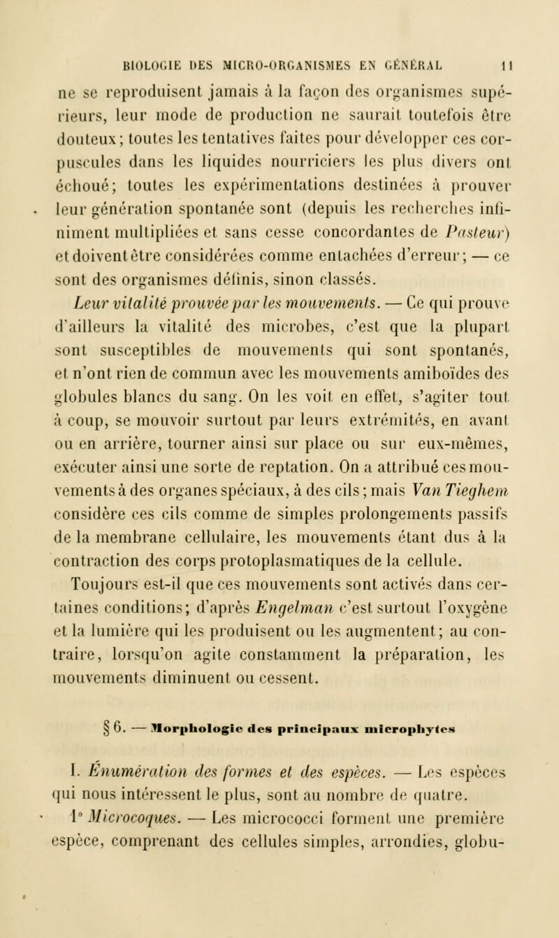 ne se reproduisent jamais à la façon des organismes supé- rieurs, leur mode de production ne saurait toutefois être douteux ; toutes les tentatives faites pour développer ces cor- puscules dans les liquides nourriciers les plus divers ont échoué; toutes les expérimentations destinées à prouver leur génération spontanée sont (depuis les recherches infi- niment multipliées et sans cesse concordantes de Pasteur) et doivent être considérées comme entachées d'erreur; — ce sont des organismes définis, sinon classés. Leur vitalité prouvée par les mouvements. — Ce qui prouve d'ailleurs la vitalité des microbes, c'est que la plupart sont susceptihles de mouvements qui sont spontanés, •M n'ont rien de commun avec les mouvements amiboïdes des globules blancs du sang. On les voit en effet, s'agiter tout, à coup, se mouvoir surtout par leurs extrémités, en avant ou en arrière, tourner ainsi sur place ou sur eux-mêmes, exécuter ainsi une sorte de reptation. On a attribué ces mou- vements à des organes spéciaux, à des cils ; mais Van Tieghem considère ces cils comme de simples prolongements passifs de la membrane cellulaire, les mouvements étant dus à la contraction des corps protoplasmatiques de la cellule. Toujours est-il que ces mouvements sont activés dans cer- taines conditions; d'après Engelman c'est surtout l'oxygène et la lumière qui les produisent ou les augmentent; au con- traire, lorsqu'on agite constamment la préparation, les mouvements diminuent ou cessent. § 6. — Morphologie des principaux microphyfes I. Enumération des formes et des espèces. — Les espèces qui nous intéressent le plus, sont au nombre de quatre. 1° Microcoques. — Les micrococci forment une première espèce, comprenant des cellules simples, arrondies, globu-