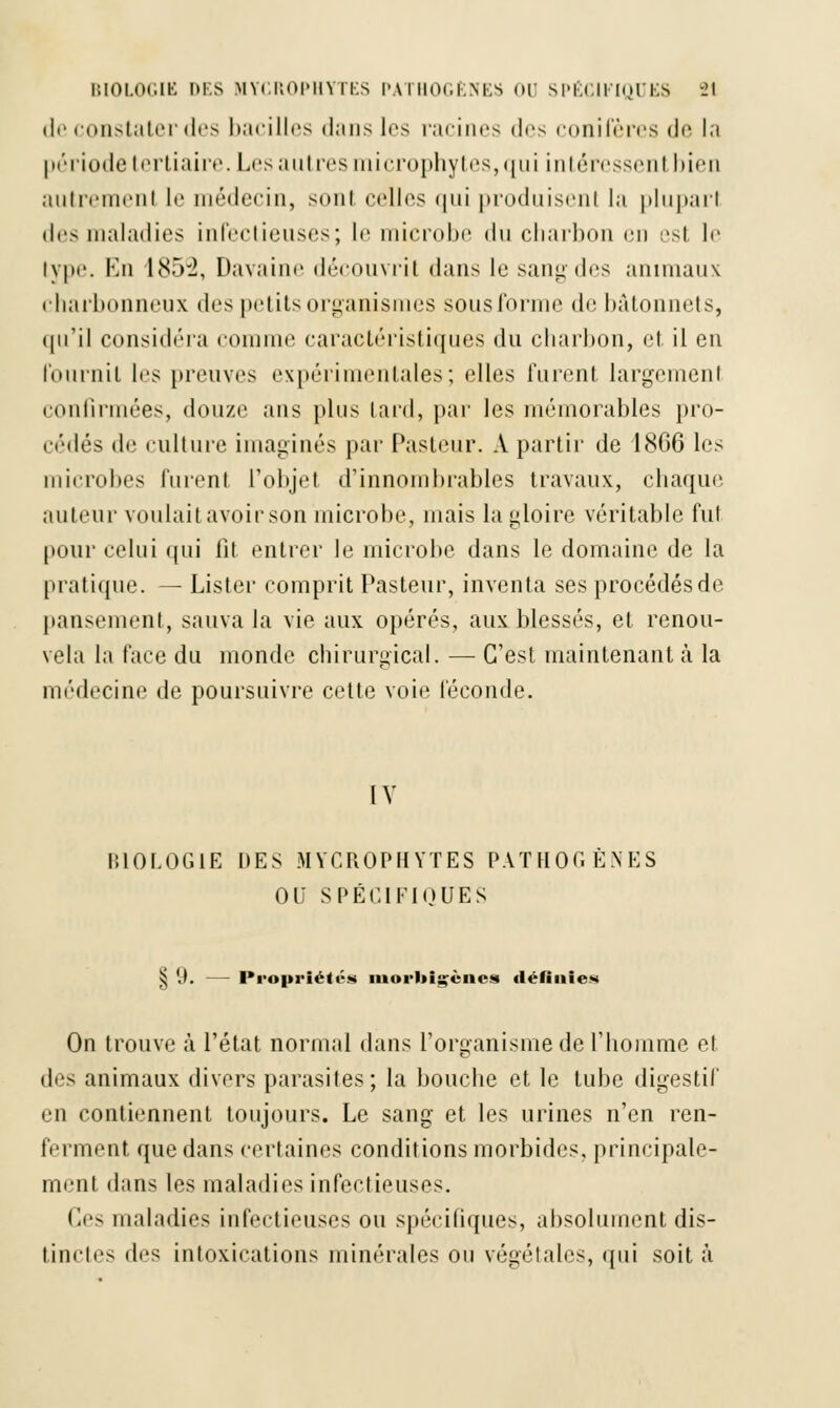 de constater des bacilles dans les racines d<*> conifères de la I n''ri ode tertiaire. Les autres microphytes, qui intéressent bien autrement le médecin, sonl celles <|ni produisenl la pluparl des maladies infectieuses; le microbe du charbon en est le type. En 1852, Davaine découvrit dans lu sang des animaux charbonneux des petits organismes sousforme de bâtonnets, qu'il considéra comme caractéristiques du charbon, et il en fournil les [neuves expérimentales; elles furent largement confirmées, douze ans plus Lard, par les mémorables pro- cédés de culture imaginés par Pasteur. A partir de 1866 les microbes lurent l'objet d'innombrables travaux, chaque auteur voulait avoir son microbe, niais la gloire véritable fut pour celui qui fit entrer le microbe dans le domaine de la pratique. — Lister comprit Pasteur, inventa ses procédés de pansement, sauva la vie aux opérés, aux blessés, et renou- vela la face du inonde chirurgical. — C'est maintenant à la médecine de poursuivre cette voie féconde. IV BIOLOGIE DES MYCROPHYTES PATHOGENES OU SPÉCIFIQUES § 9. — Propriétés morliigènes définies On trouve à l'état normal dans l'organisme de l'homme et des animaux divers parasites; la bouche et le tube digestif en contiennent toujours. Le sang- et les urines n'en ren- ferment que dans certaines conditions morbides, principale- ment dans les maladies infectieuses. Ces maladies infectieuses ou spécifiques, absolument dis- tinctes des intoxications minérales ou végétales, qui soit à