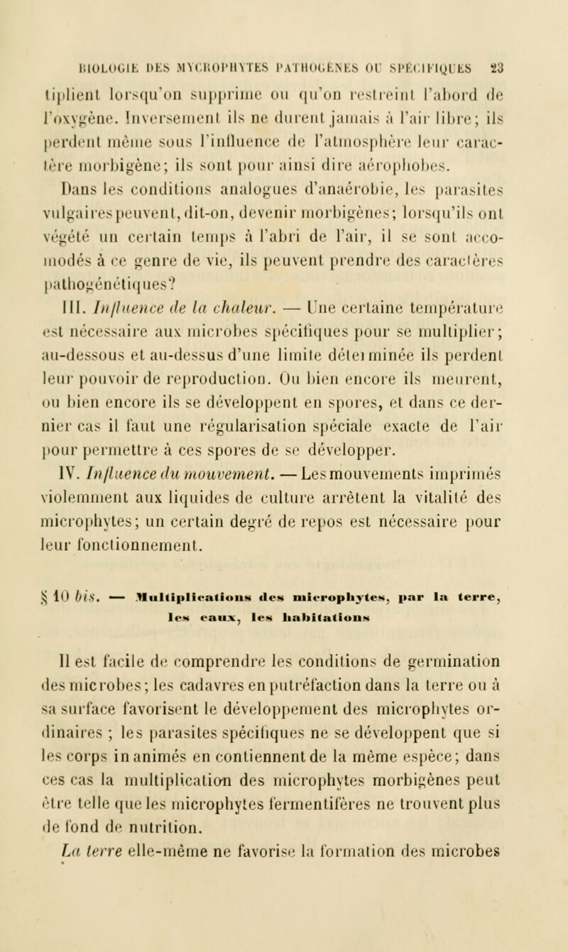 tiplienl lorsqu'on supprime ou qu'on restreint l'abord de l'oxygène. Inversement ils ne (lurent jamais m l'air libre; ils perdenl même sous l'influence de l'atmosphère leur carac- Lère morbigène; ils sont pour ainsi dire aérophobes. Dans les conditions analogues d'anaérobie, les parasites vulgaires peuvent, dit-on, devenir morbigènes; lorsqu'ils ont végété un certain temps à l'abri de l'air, il se sont acco- modés à ce genre de vie, ils peuvent prendre des caractères pathogénétiques? III. Influence de la chaleur. — Une certaine température ••si nécessaire aux microbes spécifiques pour se multiplier; au-dessous et au-dessus d'une limite détei minée ils perdent leur pouvoir de reproduction. Ou bien encore ils meurent, ou bien encore ils se développent en spores, et dans ce der- nier cas il faut une régularisation spéciale exacte de l'air pour permettre à ces spores de se développer. IV. Influence du mouvement. —Les mouvements imprimés violemment aux liquides de culture arrêtent la vitalité des microphyles; un certain degré de repos est nécessaire pour leur fonctionnement. § 10 bi&. — Jlultiplieatioiis île» mieropliytes, par la terre, le» eaux, les habitations 11 est facile de comprendre les conditions de germination îles microbes; les cadavres en putréfaction dans la terre ou à sa surface favorisent le développement des microphyles or- dinaires ; les parasites spécifiques ne se développent que si les corps inanimés en contiennent de la même espèce; dans ces cas la multiplication des microphyles morbigènes peut être telle que les microphyles fermentifères ne trouvent plus de fond de nutrition. La terre elle-même ne favorise la formation <ht^ microbes