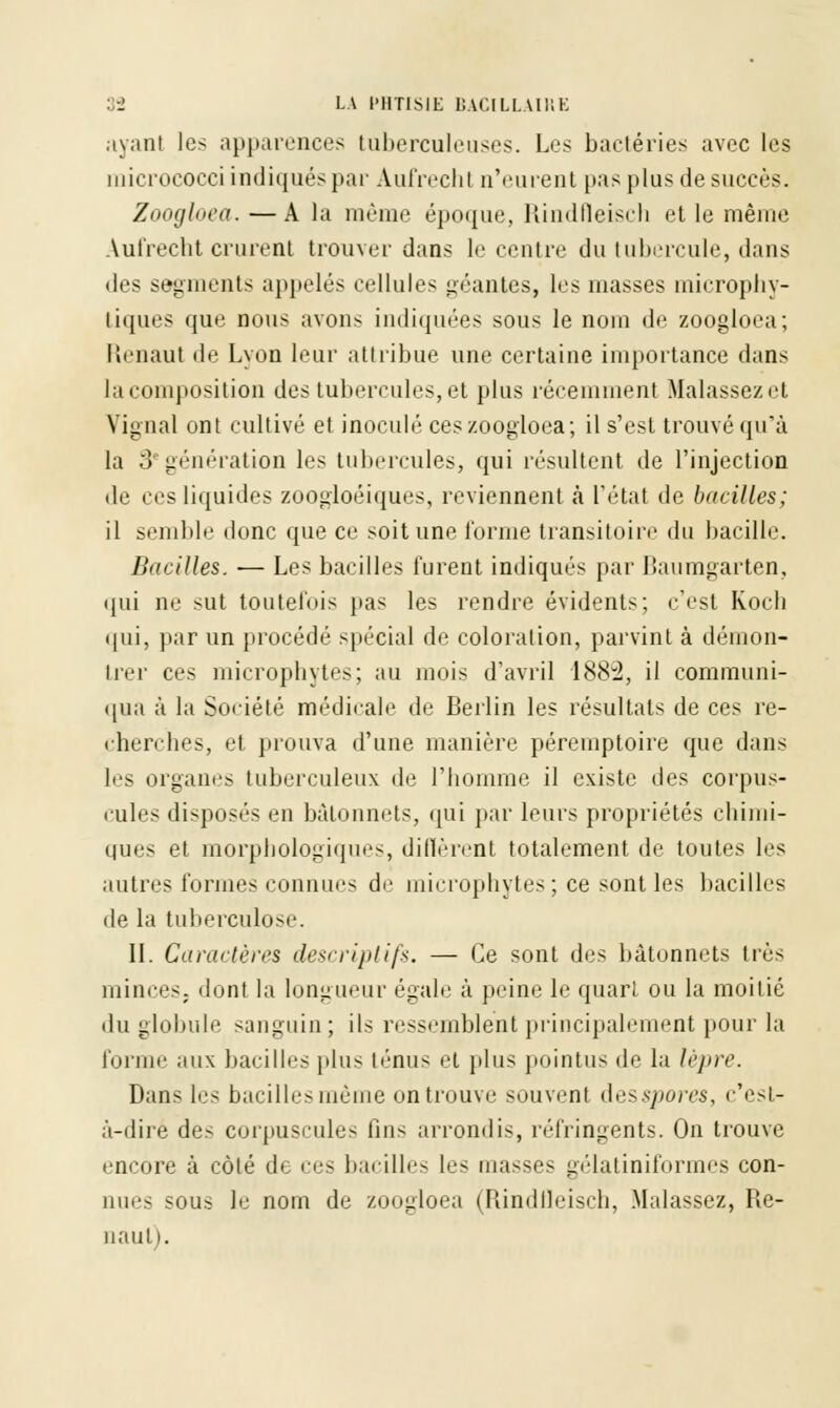 ayant les apparences tuberculeuses. Les bactéries avec les micrococci indiqués par Aufrecht n'eurent pas plus de succès. Zoogloea.—A la même époque, Rindfleisch et le même Aufrecht crurent trouver dans le centre du tubercule, dans des segments appelés cellules géantes, les masses microphy- liques que nous avons indiquées sous le nom de zoogloea; Renaut de Lyon leur attribue une certaine importance dans la composition des tubercules, et plus récemment Malassezet Vignal ont cultivé et inoculé ces zoogloea; il s'est trouvé qu'à la 3egénération les tubercules, qui résultent de l'injection de ces liquides zoogloéiques, reviennent «à l'état de bacilles; il semble donc que ce soit une Tonne transitoire du bacille. Bacilles. — Les bacilles furent indiqués par Baumgarten, qui ne sut toutefois pas les rendre évidents; c'est Kocb qui, par un procédé spécial de coloration, parvint à démon- trer ces microphytes; au mois d'avril 1882, il communi- qua à la Société médicale de Berlin les résultats de ces re- cherches, et prouva d'une manière péremptoire que dans les organes tuberculeux de l'homme il existe des corpus- cules disposés en bâtonnets, qui par leurs propriétés chimi- ques et morphologiques, diffèrent totalement de toutes les autres formes connues de microphytes; ce sont les bacilles de la tuberculose. II. Caractères descriptifs. — Ce sont des bâtonnets très minces, dont la longueur égale à peine le quart ou la moitié du globule sanguin; ils ressemblent principalement pour la Tonne aux bacilles plus ténus et plus pointus de la lèpre. Dans les bacilles même on trouve souvent desspores, c'est- à-dire des corpuscules fins arrondis, réfringents. On trouve encore à côté de ces bacille- les masses gélatiniformes con- nue- sous le nom de zoogloea (Rindfleisch, Malassez, Re- naut i.