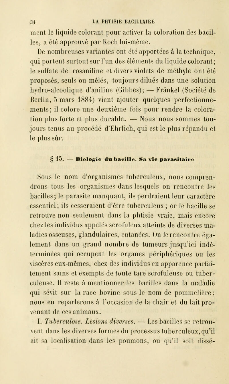 mont le liquide colorant pour activer la coloration des bacil- les, a été approuvé par Koeh lui-même. De nombreuses variantes ont été apportées à la technique, qui portent surtout sur l'un des éléments du liquide colorant; le sulfate de rosaniline et divers violets de méthyle ont été proposés, seuls ou mêlés, toujours dilués dans une solution hydro-alcoolique d'aniline (Gibbes); — Frànkel (Société de Berlin, 5 mars 4884) vient ajouter quelques perfectionne- ments; il colore une deuxième fois pour rendre la colora- tion plus forte et plus durable. — Nous nous sommes tou- jours tenus au procédé d'Ehrlich, qui est le plus répandu et le plus sûr. § 15. — Biologie du bacille. Sa vie parasitaire Sous le nom d'organismes tuberculeux, nous compren- drons tous les organismes dans lesquels on rencontre les bacilles; le parasite manquant, ils perdraient leur caractère essentiel; ils cesseraient d'être tuberculeux; or le bacille se retrouve non seulement dans la phtisie vraie, mais encore chez les individus appelés scrofuleux atteints de diverses ma- ladies osseuses, glandulaires, cutanées. On le rencontre éga- lement dans un grand nombre de tumeurs jusqu'ici indé- terminées qui occupent les organes périphériques ou les viscères eux-mêmes, chez des individus en apparence parfai- tement sains et exempts de toute tare scrofuleuse ou tuber- culeuse. Il reste à mentionner les bacilles dans la maladie qui sévit sur la race bovine sous le nom de pommelière ; nous en reparlerons à l'occasion de la chair et du lait pro- venant de ces animaux. 1. Tuberculose. Lésions diverses. — Les bacilles se retrou- vent dans les diverses formes du processus tuberculeux, qu'il ait sa localisation dans les poumons, ou qu'il soit disse-