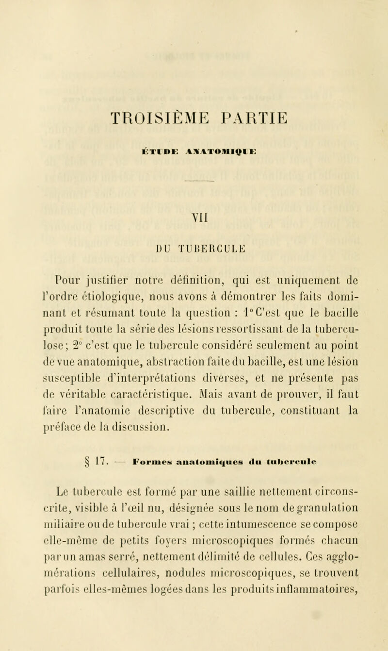 TROISIÈME PARTIE ni»i anraï<»miv11 Vil DU TUBERCULE Pour justifier notre définition, qui est uniquement de l'ordre étiologïquc, nous avons à démontrer les faits domi- nant et résumant toute la question : 1° C'est que le bacille produit toute la série des lésions ressortissant de la tubercu- lose; 2° c'est que le tubercule considéré seulement au point de vue anatomique, abstraction laite du bacille, est une lésion susceptible d'interprétations diverses, et ne présente pas de véritable caractéristique. Mais avant de prouver, il faut faire l'anatornie descriptive du tubercule, constituant la préface de la discussion. § 17. — Formes aiintomiqucjii «lu tubercule Le tubercule est formé par une saillie nettement circons- crite, visible à l'œil nu, désignée sous le nom de granulation miliaire onde tubercule vrai ; cette intumescence se compose elle-même de petits foyers microscopiques formés chacun par un amas serré, nettement délimité de cellules. Ces agglo- mérations cellulaires, nodules microscopiques, se trouvent parfois elles-mêmes logées dans les produits inflammatoires,