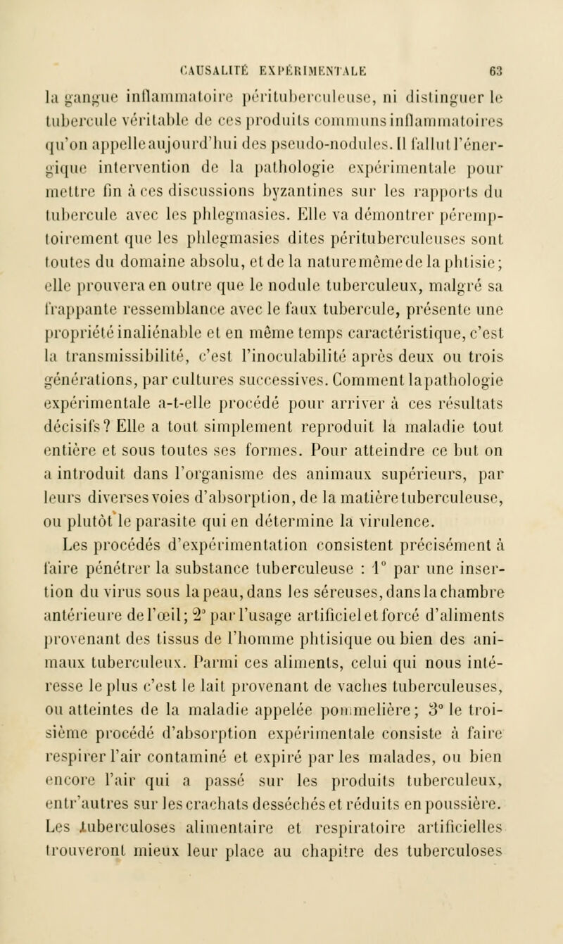 la gangue inflammatoire pérituberculeuse, ni distinguer le tubercule véritable de ces produits communs inflammatoires qu'on appelle aujourd'hui des pseudo-nodules. Il fallut l'éner- gique intervention de la pathologie expérimentale pour mettre fin à ces diseussions byzantines sur les rapports du tubercule avec les phlegmasies. Elle va démontrer péremp- toirement que les phlegmasies dites pérituberculeuses sont toutes du domaine absolu, etde la naturemêmede la phtisie; elle prouvera en outre que le nodule tuberculeux, malgré sa frappante ressemblance avec le faux tubercule, présente une propriété inaliénable cl en même temps caractéristique, c'est la transmissibilité, c'est Pinoculabilité après deux ou trois générations, par cultures successives. Comment lapathologie expérimentale a-t-elle procédé pour arriver à ces résultats décisifs? Elle a tout simplement reproduit la maladie tout entière et sous toutes ses formes. Pour atteindre ce but on a introduit dans l'organisme des animaux supérieurs, par leurs diverses voies d'absorption, de la matière tuberculeuse, ou plutôt le parasite qui en détermine la virulence. Les procédés d'expérimentation consistent précisément à faire pénétrer la substance tuberculeuse : 1° par une inser- tion du virus sous la peau, dans les séreuses, dans la chambre antérieure de l'œil; 2 par l'usage artificiel et forcé d'aliments provenant des tissus de l'homme phtisique ou bien des ani- maux tuberculeux. Parmi ces aliments, celui qui nous inté- resse le plus c'est le lait provenant de vaches tuberculeuses, ou atteintes de la maladie appelée pommelière; 3° le troi- sième procédé d'absorption expérimentale consiste à faire respirer l'air contaminé et expiré parles malades, ou bien encore l'air qui a passé sur les produits tuberculeux, entr'autres sur les crachats desséchés et réduits en poussière. Les .tuberculoses alimentaire et respiratoire artificielles trouveront mieux leur place au chapitre des tuberculoses