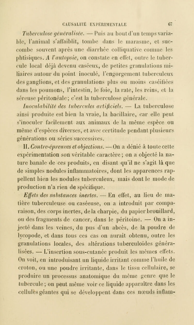 Tuberculose généralisée. —l'uis au bout d'un tempsvaria- ble, ranimai s'affaiblit, tombe dans le marasme, et suc- combe souvent après une diarrhée colliquative comme les phtisiques. A Vautopsie, on constate en effet, outre le tuber- cule local déjà devenu caséeux, de petites granulations mi- liaires autour du point inoculé, l'engorgement tuberculeux des ganglions, et des granulations plus ou moins caséifiées dans les poumons, l'intestin, le foie, la raie, les reins, et la séreuse péritonéale; c'est la tuberculose générale. Tnoculabilité des tubercules artificiels. — La tuberculose ainsi produite est bien la vraie, la bacillaire, car elle peut s'inoculer facilement aux animaux de la même espèce ou même d'espèces diverses, et avec certitude pendant plusieurs générations ou séries successive-. II. Contre-épreuves et objections. — On a dénié à toute celte expérimentation son véritable caractère; on a objecté la na- ture banale de ces produits, en disant qu'il ne s'agit là que de simples nodules inflammatoires, dont les apparences rap- pellent bien les nodules tuberculeux, mais dont le mode de production n'a rien de spécifique. Effets des substances inertes. — En effet, au lieu de ma- tière tuberculeuse ou caséeuse, on a introduit par compa- raison, des corps inertes, delà charpie, du papier brouillard, ou des fragments de cancer, dans le péritoine. — On a in- jecté dans les veines, du pus d'un abcès, de la poudre de lyeopode, et dans tous ces cas on aurait obtenu, outre les granulations locales, des altérations tuberculoïdes généra- lisées. — L'insertion sous-cutanée produit les mêmes effets. On voit, en introduisant un liquide irritant comme l'huile de croton, ou une poudre irritante, dans le tissu cellulaire, se produire un processus anatomique du même genre que le tubercule ; on peut même voir ce liquide apparaître dans les cellules géantes qui se développent dans ces nœuds inflam-