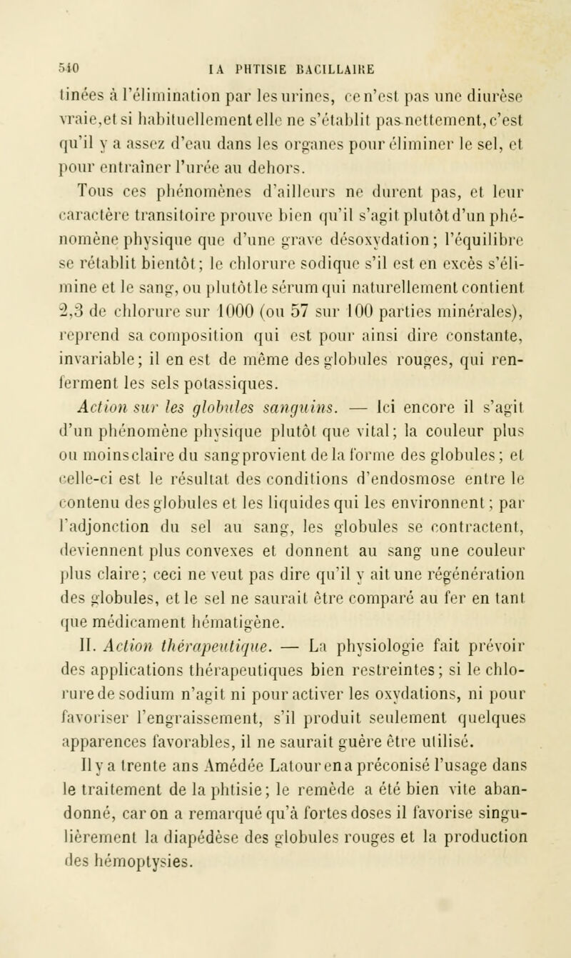 linées à l'élimination par les urines, cen'esl pas une diurèse vraie,et si habituellement elle ne s'établit pas nettement, c'est qu'il y a assez d'eau dans les organes pour éliminer le sel, et pour entraîner l'urée au dehors. Tous ces phénomènes d'ailleurs ne durent pas, et leur caractère transitoire prouve bien qu'il s'agit plutôt d'un phé- nomène physique que d'une grave désoxydation ; l'équilibre se rétablit bientôt; le chlorure sodique s'il est en excès s'éli- mine et le sang, ou plutôtle sérum qui naturellement contient 2,3 de chlorure sur 1000 (ou 57 sur 100 parties minérales), reprend sa composition qui est pour ainsi dire constante, invariable; il en est de même des globules rouges, qui ren- ferment les sels potassiques. Action sur les globules sanguins. — Ici encore il s'agit d'un phénomène physique plutôt que vital; la couleur plus ou moins claire du sang provient delà l'orme des globules ; el celle-ci est le résultat des conditions d'endosmose entre le contenu des globules et les liquides qui les environnent ; par l'adjonction du sel au sang, les globules se contractent, deviennent plus convexes et donnent au sang une couleur plus claire; ceci ne veut pas dire qu'il y ait une régénération des globules, et le sel ne saurait être comparé au fer en tant «pie médicament hématigène. II. Action thérapeutique. — La physiologie fait prévoir des applications thérapeutiques bien restreintes; si le chlo- rure de sodium n'agit ni pour activer les oxydations, ni pour favoriser l'engraissement, s'il produit seulement quelques apparences favorables, il ne saurait guère être utilisé. Il y a trente ans Amédée Latourena préconisé l'usage dans le traitement de la phtisie; le remède a été bien vite aban- donné, car on a remarqué qu'à fortes doses il favorise singu- lièrement la diapédèse des globules rouges et la production des hérnoptysies.