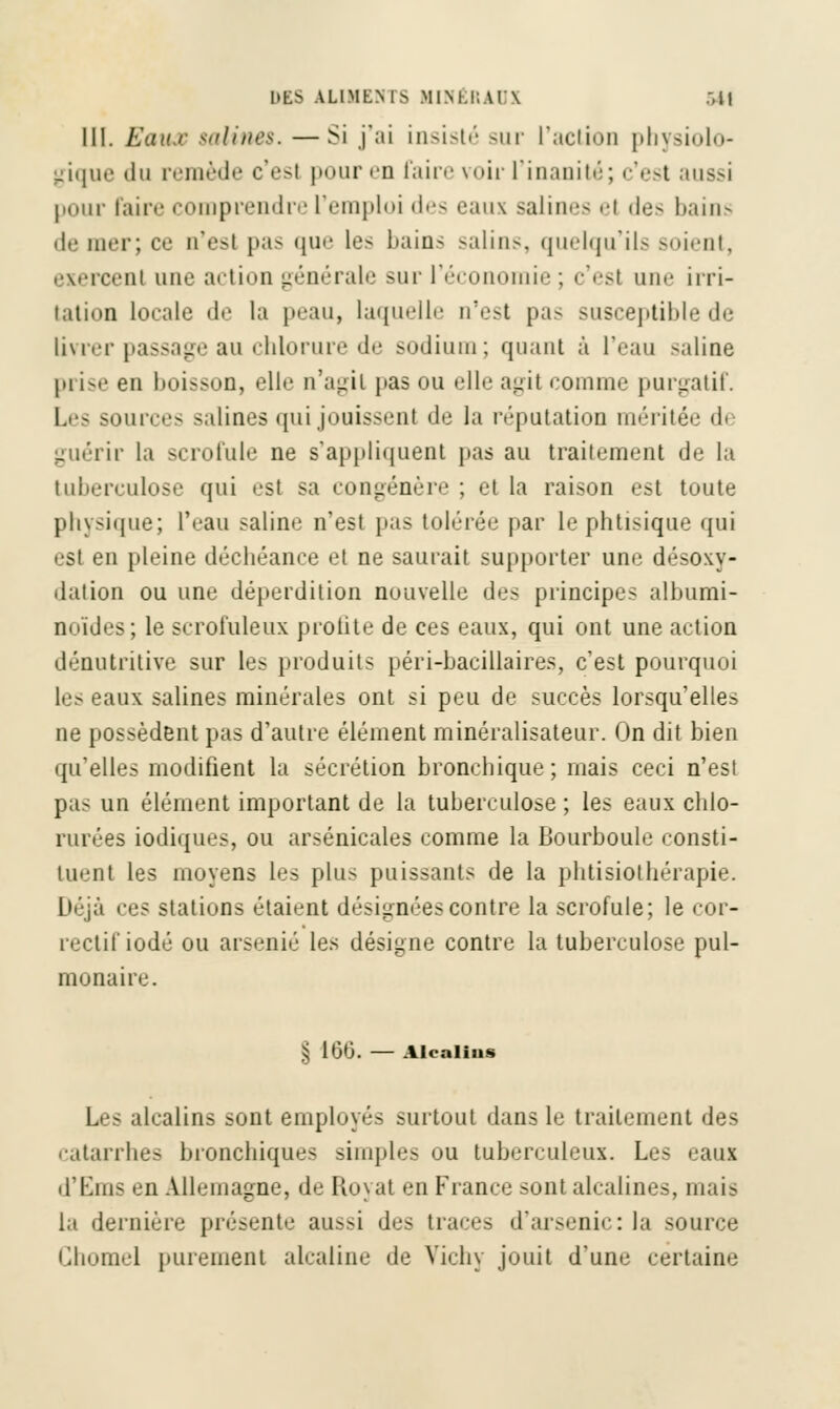 III. Eaux talines. —Si j'ai insisté sur l'action physiolo- gique du remède c'esl pour eu faire voir l'inanité; c'est aussi pour faire comprendre l'emploi des eaux salin''- el des bains de mer; ce n'est pas que les bains salins, quelqu'ils soient, exercent une action générale sur l'économie ; c'esl une irri- tation locale tl' la peau, laquelle n'est pas susceptible de livrer passage au chlorure de sodium; quant à l'eau saline prise en boisson, elle n'agit pas ou elle agit comme purgatif. is salines qui jouissent de la réputation méritée di guérir la scrofule ne s'appliquent pas au traitement de la tuberculose qui est sa congénère ; et la raison est toute physique; l'eau saline n'est pas tolérée par le phtisique qui est en pleine déchéance et ne saurait supporter une déso\y- dation ou une déperdition nouvelle des principes albumi- noïdes; le scrofuleux protite de ces eaux, qui ont une action dénutritive sur les produits péri-bacillaires, c'est pourquoi iiix salines minérales ont si peu de succès lorsqu'elles ne possèdent pas d'autre élément minéralisateur. On dit bien qu'elles modifient la sécrétion bronchique; mais ceci n'est pas un élément important de la tuberculose ; les eaux chlo- rurées iodiques, ou arsenicales comme la Bourboule consti- tuent les moyens les plus puissants de la physiothérapie. L>éjà ees stations étaient désignées contre la scrofule; le cor- rectif iodé ou arsénié les désigne contre la tuberculose pul- monaire. § 160. — Alcalius Les alcalins sont employés surtout dans le traitement des catarrhes bronchiques simples ou tuberculeux. Les eaux d'Ems en Allemagne, de Royat en France sont alcalines, mais la dernière présente aussi des traces d'arsenic: la source Ghomel purement alcaline de Vichy jouit d'une certaine