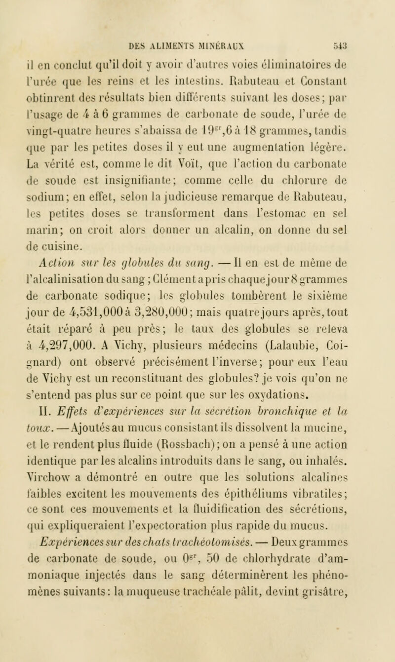 il en conclut qu'il doit y avoir d'autres voies éliminatoires de l'urée que les reins el les intestins. Rabuteau et Constanl obtinrenl des résultats bien différents suivant 1rs doses; par l'usage de i à 6 grammes de carbonate de soude, l'urée de vingt-quatre liniivs Rabaissa de I9gr,6 à 18 grammes, tandis que par les petites doses il y eut une augmentation légère. La vérité est, comme le dit Voit, que l'action du carbonate de soude est insignifiante; comme celle du chlorure de sodium; en effet, selon la judicieuse remarque du Rabuteau, h-s petites doses se transforment dans l'estomac en sel niaiin; on croit alors donner un alcalin, on donne du sel de cuisine. Action sur les globules du sang. —Il en est de même de ralcalinisation du sang ; Clément apris chaque jour 8 grammes de carbonate sodique; les globules tombèrent le sixième jour de -4,531,000a 3,280,000; mais quatre jours après, tout était réparé à peu près; le taux des globules se releva à i,-207,000. A Vichy, plusieurs médecins (Lalaubie, Coi- gnard) ont observé précisément l'inverse; pour eux l'eau de Vichy est un reconstituant des globules? je vois qu'on ne s'entend pas plus sur ce point que sur les oxydations. II. Effets d'expériences sur la sécrétion bronchique et la toux. —Ajoutésau mucus consistant ils dissolvent la mucine, et le rendent plus fluide (Rossbach); on a pensé à une action identique parles alcalins introduits dans le sang, ou inhalés. Yh'chow a démontré en outre que les solutions alcalines faibles excitent les mouvements des épithéliums vibratiles; ce sont ces mouvements et la fluidiiication des sécrétions, qui expliqueraient l'expectoration plus rapide du mucus. Expériences sur des chats trachéotomisés. — Deux grammes de carbonate de soude, ou 0b'r, 50 de chlorhydrate d'am- moniaque injectés dans le sang déterminèrent les phéno- mènes suivants: la muqueuse trachéale pâlit, devint grisâtre,