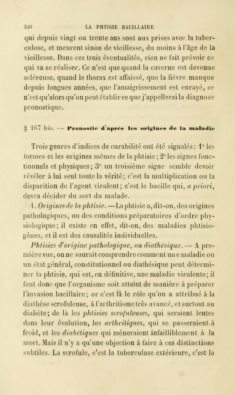 qui depuis vingt ou trente ans sont aux prises avec la tuber- culose, et meurent sinon de vieillesse, du moins à l'âge de la vieillesse. Dans ces trois éventualités, rien ne fait prévoir ce qui va se réaliser. Ce n'est que quand la caverne est devenue scléreuse, quand le thorax esl affaissé, que la fièvre manque depuis longues années, que l'amaigrissement est enrayé, ce n'est qu'alors qu'on peut établir ce que j'appellerai la diagnose pronostique. J5 I<>7 blS. — Pronostic d après les origines de la maladie Trois genres d'indices de curabilitô ont été signalés : 1° les formes et les origines mêmes de la phtisie ; 2° les signes fonc- tionnels et physiques; 3° un troisième signe semble devoir révéler à lui seul toute la vérité; c'est la multiplication ou la disparition de l'agent virulent; c'est le bacille qui, a priori, devra décider du sort du malade. 1. Origines de la phtisie.—La phtisie a,dit-on, des origines pathologiques, ou des conditions préparatoires d'ordre phy- siologique; il existe en effet, dit-on, des maladies phtisio- gènes, et il est des causalités individuelles. Phtisies d'origine pathologique, ou diathésique. — A pre- mière vue, on ne saurait comprendre comment une maladie ou un état général, constitutionnel ou diathésique peut détermi- ner la phtisie, qui est, en définitive, une maladie virulente; il faut donc que l'organisme soit atteint de manière à préparer l'invasion bacillaire; or c'est là le rôle qu'on a attribué à la diathèse scrofuleuse, à l'arthritisme très avancé, et surtout au diabète; de là les phtisies scrofuleuses, qui seraient lentes dans leur évolution, les arthritiques, qui se passeraient à froid, et les diabétiques qui mèneraient infailliblement à la mort. Mais il n'y a qu'une objection à faire à ces distinctions subtiles. La scrofule, c'est la tuberculose extérieure, c'est la