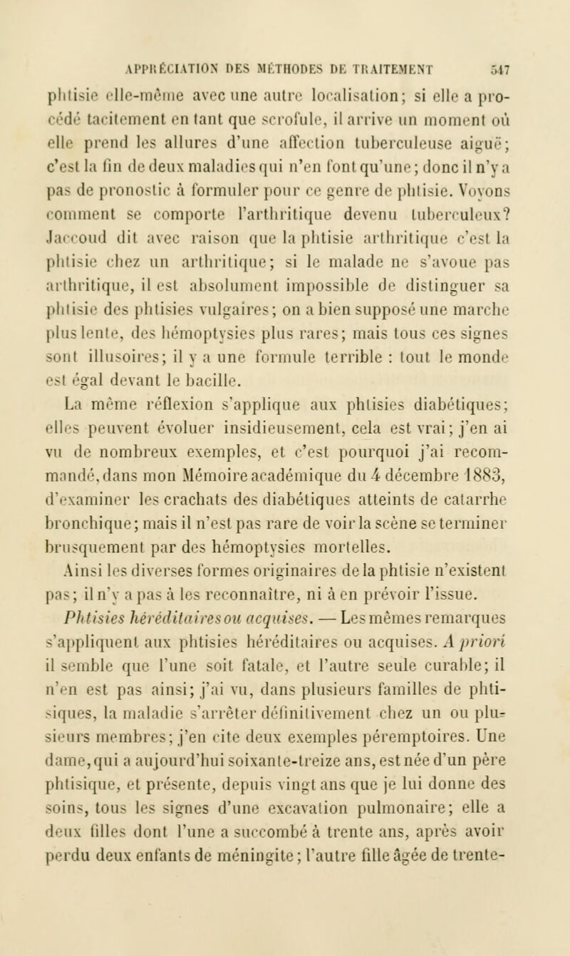 LPPRÉCIATIOW DES MÉTHODES I)K I l;AITKMKN I m: phtisie elle-même avec une autre localisation; si elle a pro- cédé tacitement en tant que scrofule, il arrive un moment où elle prend les allures d'une affection tuberculeuse aiguë; c'esl la tin de deux maladies qui n'en font qu'une; donc il n'y a pas de pronostic à formuler pour ce genre de phtisie. Voyons comment se comporte l'arthritique devenu tuberculeux? Jaccoud dit avec raison que la phtisie arthritiq i'est la phtisie cliez un arthritique; si le malade ne s'avoue pas arthritique, il est absolument impossible de distinguer sa phtisie des phtisies vulgaires; on a bien supposé une marche plus lente, des hémoptysies plus rares; mais tous ces signe- sont illusoires; il y a une formule terrible : tout le monde esl égal devant le bacille. La même réflexion s'applique aux phtisies diabétiques; elles peuvent évoluer insidieusement, cela est vrai; j'en ai vu de nombreux exemples, et c'est pourquoi j'ai recom- mandé, dans mon Mémoire académique du 4 décembre 1883, d'examiner les crachats des diabétiques atteints de catarrhe bronchique; mais il n'est pas rare de voir la scène se terminer brusquement par des hémoptysies mortelles. Ainsi les diverses formes originaires delà phtisie n'existent pas ; il n'y a pas à les reconnaître, ni à en prévoir l'issue. Phtisies héréditaires ou acquises. — Les mêmes remarques s'appliquent aux phtisies héréditaires ou acquises. A priori il semble que l'une soit fatale, et l'autre seule curable; il n'en est pas ainsi; j'ai vu, dans plusieurs familles de phti- siques, la maladie s'arrêter définitivement chez un ou plus sieurs membres; j'en cite deux exemples péremptoires. Une dame,qui a aujourd'hui soixante-treize ans, est née d'un père phtisique, et présente, depuis vingt ans que je lui donne des soins, tous les signes d'une excavation pulmonaire; elle a deux tilles dont l'une a succombé à trente ans, après avoir perdu deux enfants de méningite ; l'autre fille âgée de trente-