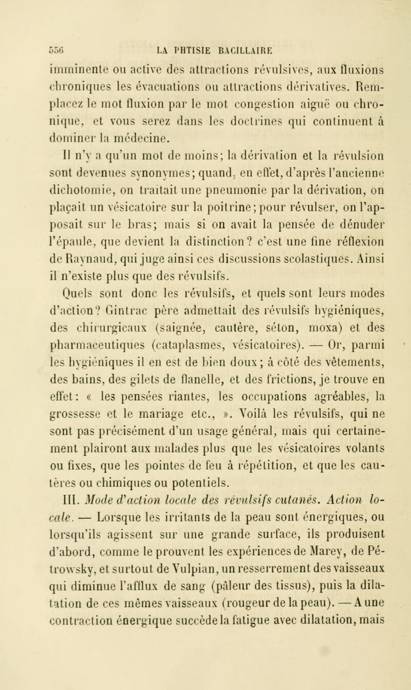 imminente ou active des attractions révulsives, aux fluxions «bioniques les évacuations ou attractions dérivatives. Rem- placez le mot fluxion par le mot congestion aiguë ou chro- nique, et vous serez dans les doctrines qui continuent à dominer la médecine. Il n'y a qu'un mot de moins; la dérivation et la révulsion sont devenues synonymes; quand; en effet, d'après l'ancienne dichotomie, on traitait une pneumonie par la dérivation, on plaçait un vésicatoire sur la poitrine; pour révulser, on l'ap- posait sur le bras; mais si on avait la pensée de dénuder l'épaule, que devient la distinction? c'est une fine réflexion de Raynaud, qui juge ainsi ces discussions scolastiques. Ainsi il n'existe plus que des révulsifs. Quels sont donc les révulsifs, et quels sont leurs modes d'action? Gintrac père admettait des révulsifs hygiéniques, des chirurgicaux (saignée, cautère, selon, moxa) et des pharmaceutiques (cataplasmes, vésicatoires). — Or, parmi les hygiéniques il en est de bien doux; à côté des vêtements, des bains, des gilets de flanelle, et des frictions, je trouve en effet : « les pensées riantes, les occupations agréables, la grossesse et le mariage etc., ». Voilà les révulsifs, qui ne sont pas précisément d'un usage général, mais qui certaine- ment plairont aux malades plus que les vésicatoires volants ou fixes, que les pointes de feu à répétition, et que les cau- tères ou chimiques ou potentiels. III. Mode d'action locale des révulsifs cutanés. Action lo- cale. — Lorsque les irritants de la peau sont énergiques, ou lorsqu'ils agissent sur une grande surface, ils produisent d'abord, comme le prouvent les expériences de Marey, de Pé- trowsky, et surtout de Yulpian, un resserrement des vaisseaux qui diminue l'afflux de sang (pâleur des tissus), puis la dila- tation de ces mêmes vaisseaux (rougeur de la peau). — A une contraction énergique succède la fatigue avec dilatation, mais