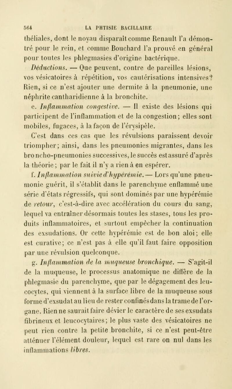 théliales, dont le noyau disparaît comme Renault l'a démon- tré pour le rein, et comme Bouchard l'a prouvé en général pour toutes les phlegmasies d'origine bactérique. Déductions. — Que peuvent, contre de pareilles lésions, vos vésicatoires à répétition, vos cautérisations intensives? Rien, si ce n'est ajouter une dermite à la pneumonie, une néphrite cantharidienne à la bronchite. e. Inflammation congestive. — Il existe des lésions qui participent de l'inflammation et de la congestion; elles sont mobiles, fugaces, à la façon de l'érysipèle. C'est dans ces cas que les révulsions paraissent devoir triompher; ainsi, dans les pneumonies migrantes, dans les bro ncho-pneumonies successives, le succès est assuré d'après la théorie ; par le fait il n'y a rien à en espérer. f. Inflammation suivied'hypérémie.— Lors qu'une pneu- monie guérit, il s'établit dans le parenchyme enflammé une série d'états régressifs, qui sont dominés par une hypérémie de retour, c'est-à-dire avec accélération du cours du sang, lequel va entraîner désormais toutes les stases, tous les pro- duits inflammatoires, et surtout empêcher la continuation des exsudations. Or cette hypérémie est de bon aloi; elle est curative; ce n'est pas à elle qu'il faut faire opposition par une révulsion quelconque. g. Inflammation de la muqueuse bronchique. — S'agit-il de la muqueuse, le processus anatomique ne diffère de la phlegmasie du parenchyme, que par le dégagement des leu- cocytes, qui viennent à la surface libre de la muqueuse sous forme d'exsudat au lieu de rester confinés dans la trame de l'or- gane. Rien ne saurait faire dévier le caractère de ses exsudais fibrineux et leucocytaires; le plus vaste des vésicatoires ne peut rien contre la petite bronchite, si ce n'est peut-être atténuer l'élément douleur, lequel est rare on nul dans les inflammations libres.