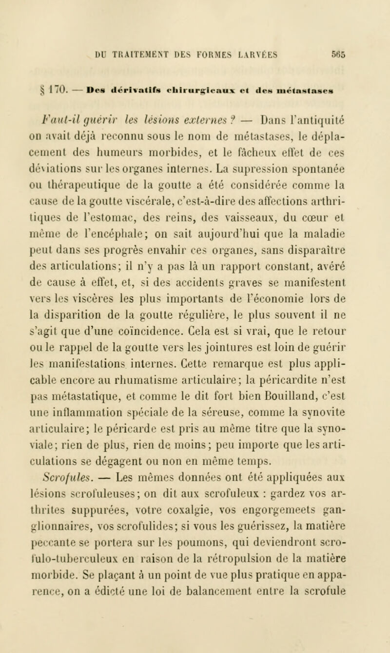 § 1 .0. — Des dérivatifs eliirur&tieaux et tien métastases Vaut-il guérir les lésions externes f — Dans L'antiquité on avait déjà reconnu sous le nom de métastases, le dépla- cement des humeurs morbides, et le fâcheux effet de ces déviations sur les organes internes. La supression spontanée ou thérapeutique de la goutte a été considérée comme la cause de la goutte viscérale, c'est-à-dire des affections arthri- tiques de l'estomac, des reins, des vaisseaux, du cœur et même de l'encéphale; on sait aujourd'hui que la maladie peul dans ses progrès envahir ces organes, sans disparaître des articulations; il n'y a pas là un rapport constant, avéré de cause à effet, et, si des accidents graves se manifestent vers les viscères les plus importants de l'économie lors de la disparition de la goutte régulière, le plus souvent il ne s'agit que d'une coïncidence. Cela est si vrai, que le retour ouïe rappel de la goutte vers les jointures est loin de guérir les manifestations internes. Cette remarque est plus appli- cable encore au rhumatisme articulaire ; la péricardite n'est pas métastatique, et comme le dit fort bien Bouilland, c'est une inflammation spéciale de la séreuse, comme la synovite articulaire; le péricarde est pris au même titre que la syno- viale; rien de plus, rien de moins; peu importe que les arti- culations se dégagent ou non en même temps. Scrofules. — Les mêmes données ont été appliquées aux lésions scrofuleuses; on dit aux scrofuleux : gardez vos ar- thrites suppurées, votre coxalgie, vos engorgemeets gan- glionnaires, vos scrofulides; si vous les guérissez, la matière ante se portera sur les poumons, qui deviendront scro- lulo-luherculeux en raison de la rétropulsion de la matière morbide. Se plaçant à un point de vue plus pratique en appa- rence, on a édicté une loi de balancement entre la scrofule