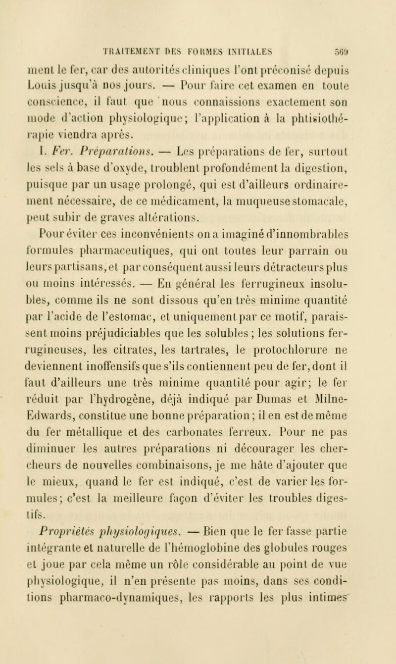 iihiii le fer, <;tr dr* autorités cliniques l'on! préconisé depuis Louis jusqu'à dos jours. — Pour faire cet examen eu toute conscience, il faul que nous connaissions exactement sou mode d'action physiologique; l'application à la phtisiolhé- rapie viendra après. I. Fer. Préparations. — Les préparations de fer, surtout les sels à base d'oxyde, troublent profondément la digestion, puisque par un usage prolongé, qui est d'ailleurs ordinaire- ment nécessaire, de ce médicament, la muqueuse stomacale, peut subir de graves altérations. Pour éviter ces inconvénients on a imaginé d'innombrables formules pharmaceutiques, qui ont toutes leur parrain ou Leurs partisans, et par conséquent aussi leurs détracteurs plus ou moins intéressés. — En général les ferrugineux insolu- blés, comme ils ne sont dissous qu'en très minime quantité par l'acide de l'estomac, et uniquement.par ce motif, parais- sent moins préjudiciables que les solubles ; les solutions fer- rugineuses, les citrates, les tartrates, le protochlorure ne deviennent inofïensifs que s'ils contiennent peu de fer, dont il faut d'ailleurs une très minime quantité pour agir; le fer réduit par l'hydrogène, déjà indiqué par Dumas et Milne- Edwards, constitue une bonne préparation; il en est de même du fer métallique et des carbonates ferreux. Pour ne pas diminuer les autres préparations ni décourager les cher- cheurs de nouvelles combinaisons, je me hâte d'ajouter que le mieux, quand le fer est indiqué, c'est de varier les for- mules; c'est la meilleure façon d'éviter les troubles diges- tifs. Propriétés physiologiques. —Bien que le fer fasse partie intégrante et naturelle de l'hémoglobine des globules rouges et joue par cela même un rôle considérable au point de vue physiologique, il n'en présente pas moins, dans ses condi- tions pharmaco-dynamiques, les rapports les plus intimes