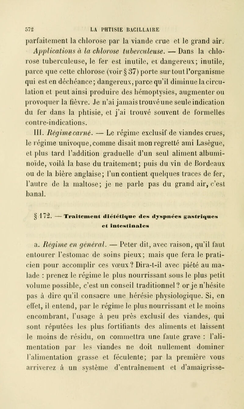 parfaitement la chlorose par la viande crue et le grand air. Applications à la chlorose tuberculeuse. — Dans la chlo- rose tuberculeuse, le fer est inutile, et dangereux; inutile, parce que celte chlorose (voir §37) porte sur tout l'organisme qui est en déchéance; dangereux, parce qu'il diminue la circu- lation et peut ainsi produire des hémoptysies, augmenter ou provoquer la fièvre. Je n'ai jamais trouvé une seule indication du fer dans la phtisie, et j'ai trouvé souvent de formelles contre-indications. III. Régimecarné. — Le régime exclusif de viandes crues, le régime univoque, comme disait mon regretté ami Lasègue, et plus tard l'addition graduelle d'un seul aliment albumi- noïde, voilà la base du traitement; puis du vin de Bordeaux ou de la bière anglaise; l'un contient quelques traces de fer, l'autre de la maltose; je ne parle pas du grand air, c'est banal. § i i 1 —Traitement diététique des dyspnées gastriques et intestinales a. Régime en général. — Peter dit, avec raison, qu'il faut entourer l'estomac de soins pieux; mais que fera le prati- cien pour accomplir ces vœux ? Dira-t-il avec piété au ma- lade : prenez le régime le plus nourrissant sous le plus petit volume possible, c'est un conseil traditionnel? or je n'hésite pas à dire qu'il consacre une hérésie physiologique. Si, en effet, il entend, par le régime le plus nourrissant et le moins encombrant, l'usage à peu près exclusif des viandes, qui sont réputées les plus fortifiants des aliments et laissent le moins de résidu, on commettra une faute grave : l'ali- mentation par les viandes ne doit nullement dominer l'alimentation grasse et féculente; par la première vous arriverez à un système d'entraînement et d'amaigrisse-