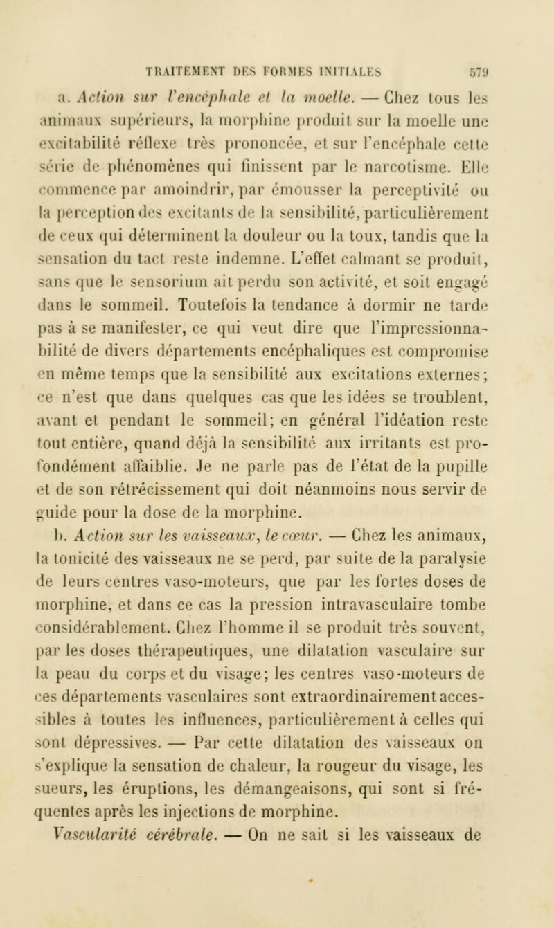 a. Action $wt Vencéphale et la moelle. — Chez tous les animaux supérieurs, la morphine produit sur la moelle une excitabilité réflexe très prononcée, el sur l'encéphale cette série de phénomènes qui finissent par le narcotisme. Elle commence par amoindrir, par émousser la perccptivii»' ou la perception des excitants de la sensibilité, particulièrement de ceux qui déterminent la douleur ou la toux, tandis que la sensation du tael reste indemne. L'effet câlinant se produit, sans que le sensorium ait perdu son activité, et soit engagé dans le sommeil. Toutefois la tendance à dormir ne tarde pas à se manifester, ce qui veut dire que l'impressionna- bilité de divers départements encéphaliques est compromise eu même temps que la sensibilité aux excitations externes; ce n'est que dans quelques cas que les idées se troublent, avant et pendant le sommeil; en général l'idéation reste tout entière, quand déjà la sensibilité aux irritants est pro- fondément affaiblie. Je ne parle pas de l'état de la pupille et de son rétrécissement qui doit néanmoins nous servir de guide pour la dose de la morphine. h. Action sur les vaisseaur, le cœur. — Chez les animaux, la tonicité des vaisseaux ne se perd, par suite de la paralysie de leurs centres vaso-moteurs, que par les fortes doses de morphine, et dans ce cas la pression intravasculaire tombe considérablement. Chez l'homme il se produit très souvent, par les doses thérapeutiques, une dilatation vasculaire sur la peau du corps et du visage; les centres vaso-moteurs de ces départements vasculaires sont extraordinairement acces- sibles à toutes les influences, particulièrement à celles qui sont dépressives. — Par cette dilatation des vaisseaux on s'explique la sensation de chaleur, la rougeur du visage, les -leurs, les éruptions, les démangeaisons, qui sont si fré- quentes après les injections de morphine. Vascularité cérébrale. — On ne sait si les vaisseaux de