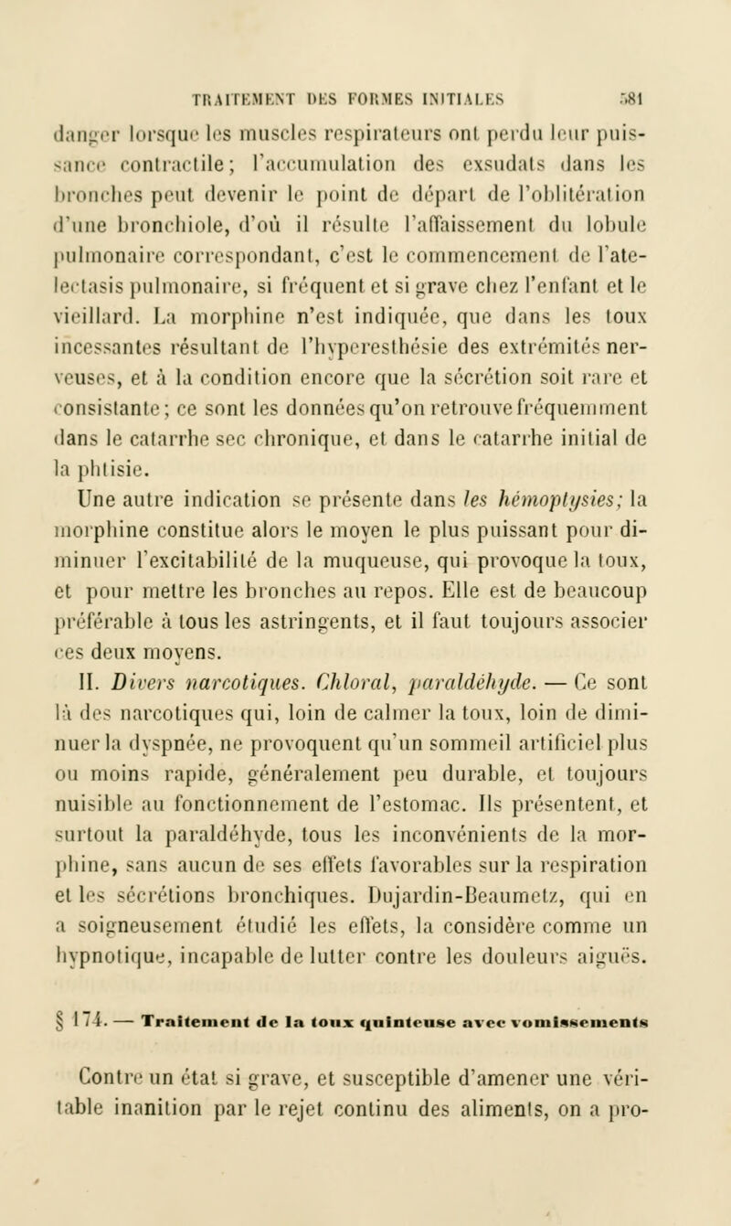 danger lorsque les muscles respirateurs ont perdu leur puis- sance contractile; l'accumulation des exsudais dans les bronches peut devenir le point de départ de l'oblitération d'une bronchiole, d'où il résulte l'affaissement du lobule pulmonaire correspondant, c'est le commencement de l'ate- lectasis pulmonaire, si fréquent et si grave chez l'enfant et le vieillard. La morphine n'est indiquée, que dans les toux incessantes résultant de l'hyperesthésie des extrémités ner- veuses, et à la condition encore que la sécrétion soit rare et consistante; ce sont les données qu'on retrouve fréquemment dans le catarrhe sec chronique, et dans le catarrhe initial de la phtisie. Une autre indication se présente dans les hémoptysies; la morphine constitue alors le moyen le plus puissant pour di- minuer l'excitabilité de la muqueuse, qui provoque la toux, et pour mettre les bronches au repos. Elle est de beaucoup préférable à tous les astringents, et il faut toujours associer ces deux moyens. II. Divers narcotiques. Chloral, paraldéhyde. — Ce sont là des narcotiques qui, loin de calmer la toux, loin de dimi- nuer la dyspnée, ne provoquent qu'un sommeil artificiel plus ou moins rapide, généralement peu durable, et toujours nuisible au fonctionnement de l'estomac. Ils présentent, et surtout la paraldéhyde, tous les inconvénients de la mor- phine, sans aucun de ses effets favorables sur la respiration et les sécrétions bronchiques. Dujardin-Beaumetz, qui en a soigneusement étudié les effets, la considère comme un hypnotique, incapable de lutter contre les douleurs aiguës. \ 1 ' l. — Traitement de la toux quinteuse avec vonilasements Contre un état si grave, et susceptible d'amener une véri- table inanition par le rejet continu des aliments, on a pro-