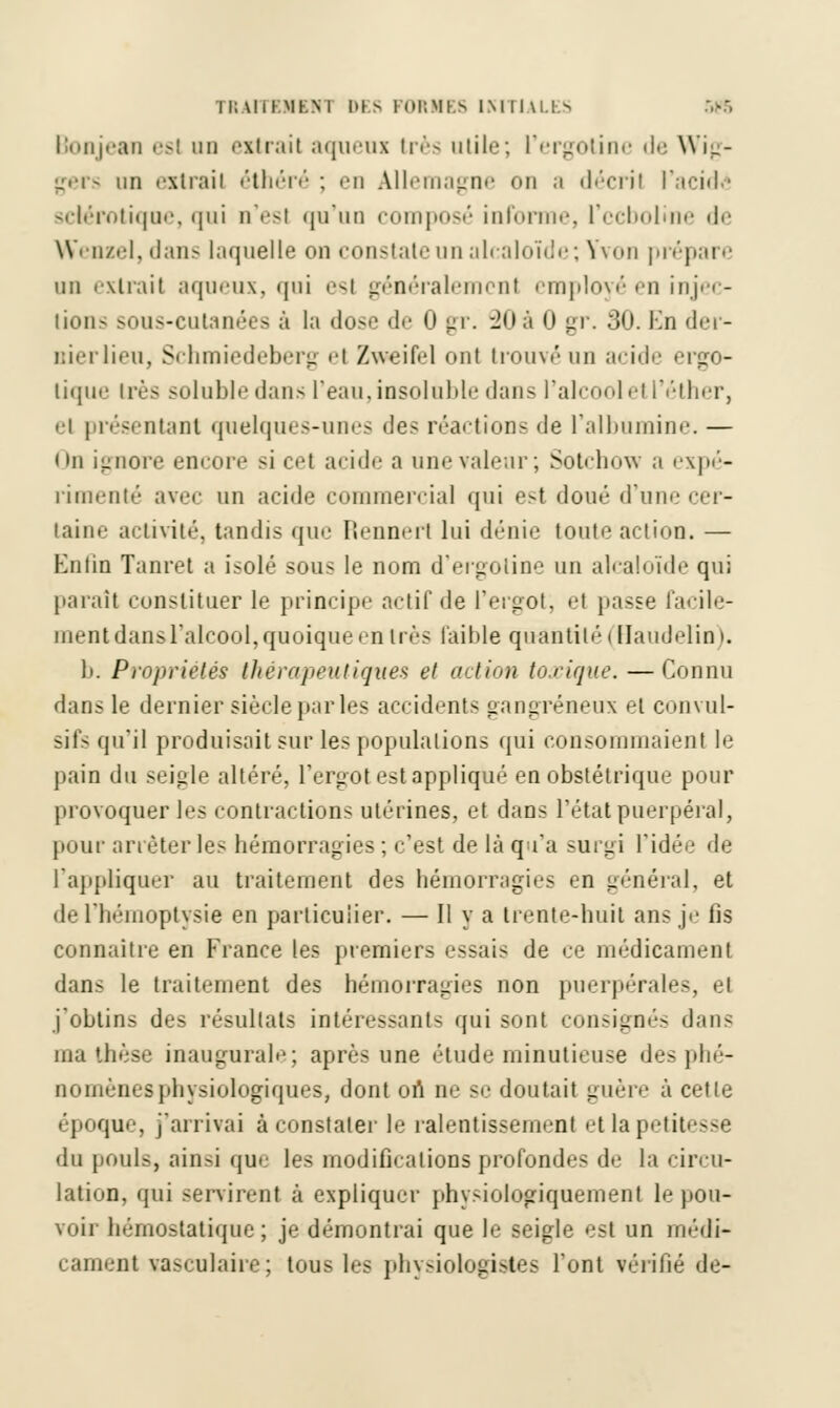 TRA1TEMEN1 Dl S 1 ORMES INITIALES Bonjean esl un extrait aqiieoi très utile; L'ergotine de Wig- gers un extrail éthéré ; en Allemagne on a décfil l'acide sclérotique, qui n'esl qu'un composé informe, L'ecboline de Wenzel, dans laquelle on constate un alcaloïde; Yvon prépai •• un extrait aqueux, qui esl généralement employé en injec- tions sous-eutanées à la dose de 0 gr. -Joà 0 gr. 30. Kn der- uierlieu, Schmiedeberg et Zweifel ont trouvé un acide ergo- lique 1res solubledans l'eau,insoluble dans l'alcoolel l'éther, et présentant quelques-unes des réactions de l'albumine. — On ignore encore si cet acide a une valeur; Sotchow a expé- rimenté avec un acide commercial qui e>t doué d'une cer- taine activité, tandis que Rennert lui dénie toute action. — Enfin Tanret a isolé sous le nom d'ergotine un alcaloïde qui paraît constituer le principe actif de l'ergot; el passe facile- ment dansl'alcool, quoique en très faible quantité < Haudelin ». 1». Propriétés- thérapeutiques et action torique. — Connu dans le dernier siècle par les accident- gangreneux el convul- sifs qu'il produisait sur les populations qui consommaient le pain du seigle altéré, l'ergot est appliqué en obstétrique pour provoquer les contractions utérines, et dans l'état puerpéral, pour arrêter les hémorragies ; c'est de là qu'a surgi l'idée de l'appliquer au traitement des hémorragies en général, et de l'hémoptysie en particulier. — Il y a trente-huit ans je lis connaître en France les premiers essais de ce médicament dans le traitement des hémorragies non puerpérales, et j'obtins des résultats intéressants qui sont consignés dans ma thèse inaugurale; après une étude minutieuse des phé- nomènes physiologiques, dont on ne se doutait guère à cette époque, j'arrivai à constater le ralentissement et la petitesse «lu pouls, ainsi que les modifications profondes de la circu- lation, qui servirent à expliquer phvsiologiquement le pou- voir hémostatique; je démontrai que le seigle est un médi- camenl sasculaire; tous les physiologistes l'ont vérifié de-