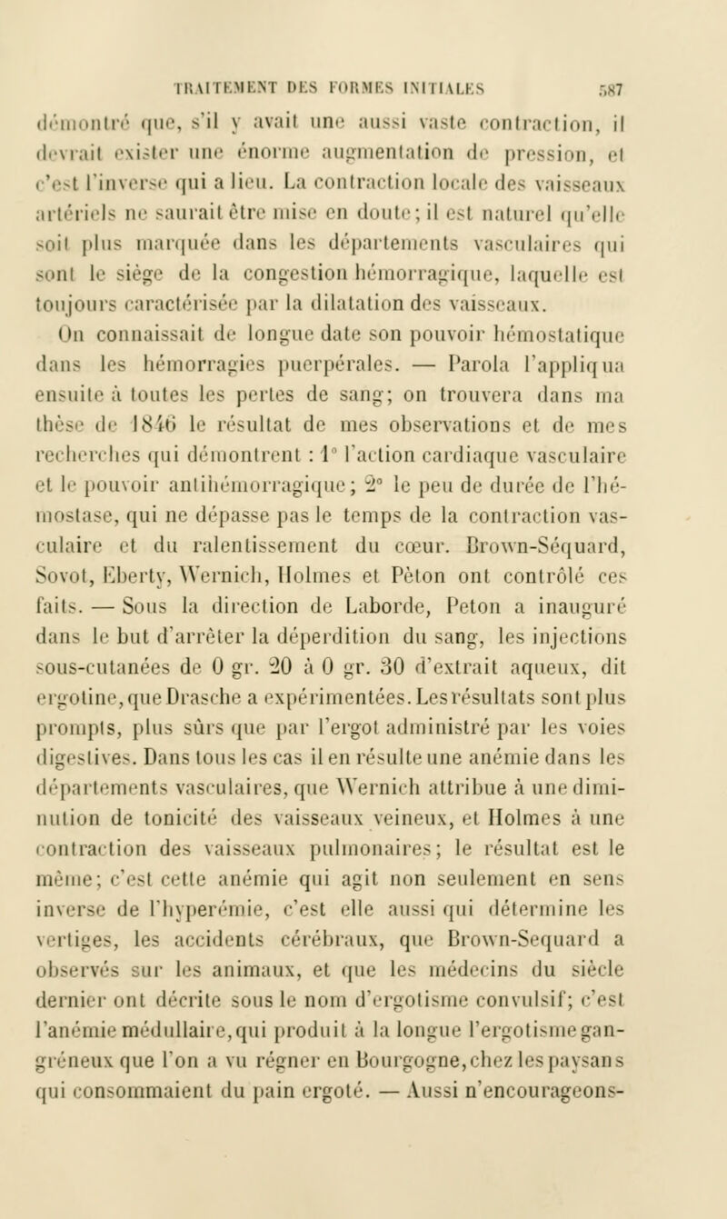 démontré que, s'il y avait une aussi vaste contraction, il devrait exister une énorme augmentation de pression, el i 'est l'inverse qui a lieu. La contraction locale des vaisseaux artériels ne saurai! être mise en doute; il esl naturel qu'elle soil plus marquée dans les départements vasculaires qui sonl le siège de la congestion hémorragique, laquelle esl toujours caractérisée par la dilatation dos vaisseaux. (in connaissait do longue date son pouvoir hémostatique dans les hémorragies puerpérales. — Parola l'appliqua ensuite à toutes les juntes de sang; on trouvera dans ma thèse de 1846 le résultat de mes observations et de mes recherches qui démontrent : 1 l'action cardiaque vasculaire et l'1 pouvoir antihémorragique; ~2Û le peu de durée de l'hé- mostase, qui m1 dépasse pas le temps de la contraction vas- culaire et du ralentissement du cœur. Brown-Séquard, Sovot, Eberty, Wernich, Holmes et Pèton ont contrôlé ces faits. — Sous la direction de Laborde, Peton a inauguré dans le but d'arrêter la déperdition du sang, les injections sous-cutanées de 0 gr. 30 à 0 gr. 30 d'extrait aqueux, dit ergotine,queDrasche a expérimentées. Les résultats sont plus prompts, plus sûrs que par l'ergot administré par les voies digeslives. Dans tous les cas il en résulte une anémie dans les départements vasculaires, que Wernich attribue à une dimi- nution de tonicité des vaisseaux veineux, et Holmes à une contraction des vaisseaux pulmonaires; le résultat est le même; c'est celle anémie qui agit non seulement en sens inverse «le l'hyperémie, c'est elle aussi qui détermine les vertiges, les accident- cérébraux, que Brown-Sequard a observés sur les animaux, et que les médecins du siècle dernier ont décrite sous le nom d'ergotisme convulsif; c'est l'anémie médullaire, qui produit à la longue l'ergotisme gan- greneux que Ton a vu régner en Bourgogne,chez les paysan a qui consommaient du pain ergoté. — Aussi n'encourageons-