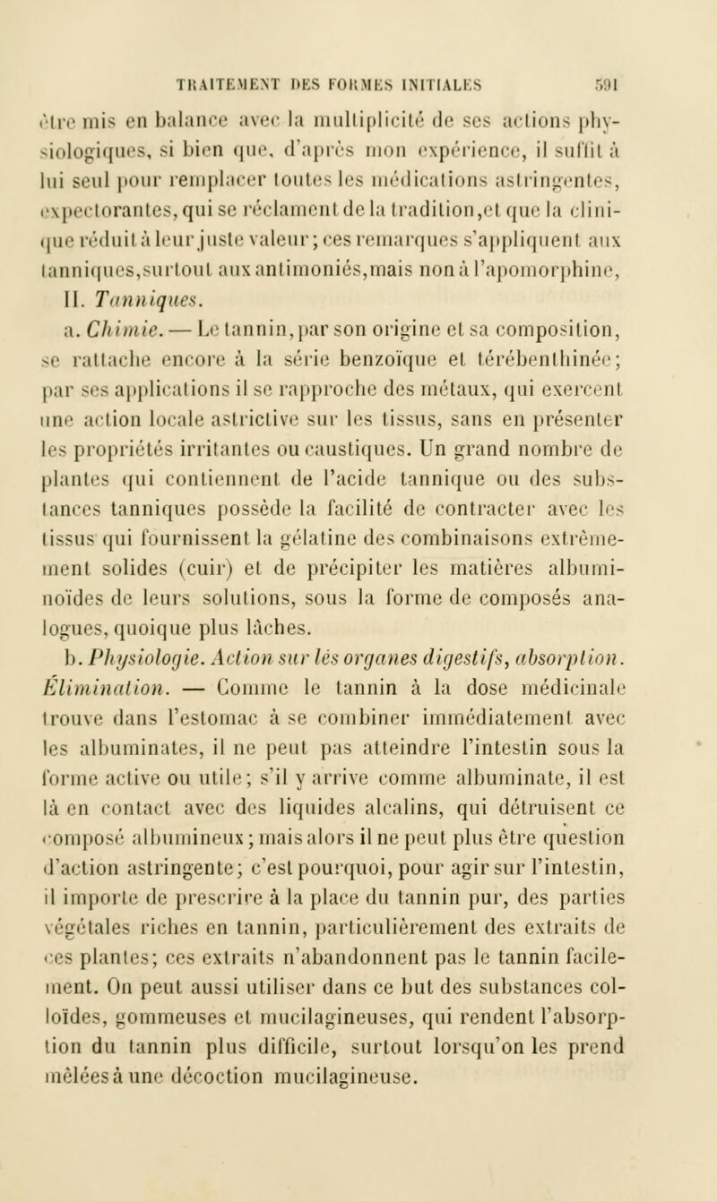 être mis en balance avec la multiplicité de ses actions phy- siologiques, si bien que, d'après mon expérience, il suffit à lui seul pour remplacer toutes les médications astringentes, expectorantes,qui se réclamenl de la traditionnel que la clini- que réduit à leur juste valeur; ces remarques s'appliquent aux tanniques,surtout aux antimoniés,mais nonàl'apomorphine, II. Tanniques. a. Chimie.— Le tannin, par son origine elsa composition, se rattache encore à la série benzoïque ei térébénthinée; par ses applications il se rapproche des métaux, qui exercenl une action Locale astrictive sur les tissus, sans en présenh r les propriétés irritantes ou caustiques. Un grand nombre de plantes qui contiennent de l'acide tannique ou des subs- tances tanniques possède la facilité de contracter avec les tissus qui fournissent la gélatine des combinaisons extrême- ment solides (cuir) et de précipiter les matières albuini- noïdes de leurs solutions, sous la forme de composés ana- logues, quoique plus lâches. b. PJtysiologie. Action sur lés organes digestifs, absorption. Élimination. — Comme le tannin à la dose médicinale trouve dans l'estomac à se combiner immédiatement avec les albuminates, il ne peut pas atteindre l'intestin sous la forme active ou utile; s'il y arrive comme albuminate, il est là en contact avec des liquides alcalins, qui détruisent ce eomposé albumineux ; mais alors il ne peut plus être question d'action astringente; c'est pourquoi, pour agir sur l'intestin, il importe de prescrire à la place du tannin pur, des parties végétales riches en tannin, particulièrement des extraits de es plantes; ces extraits n'abandonnent pas le tannin facile- ment. On peut aussi utiliser dans ce but des substances col- loïdes, gommeuses et mucilagineuses, qui rendent l'absorp- tion du tannin plus difficile, surtout lorsqu'on les prend mêlées à une décoction rnucilacineuse.