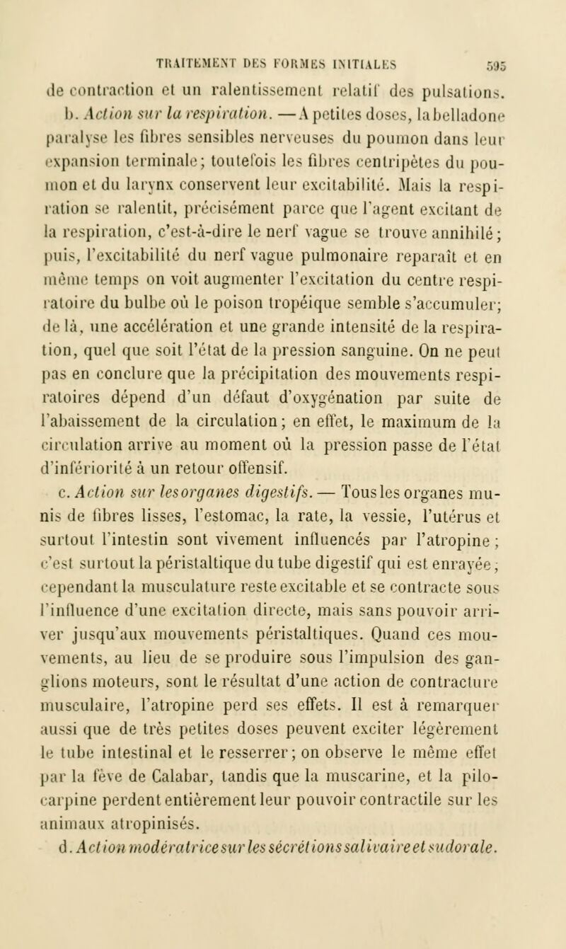 de contraction et un ralentissemenl relatif des pulsations. I>. Action sur la respiration.—A petites doses, Labelladone paralyse les fibres sensibles nerveuses du poumon dans leur expansion terminale; toutefois les filtres centripètes du pou- mon et du larynx conservent leur excitabilité. Mais la respi- ration se ralentit, précisément parce que l'agent excitant de la respiration, c'est-à-dire le nerl' vague se trouve annihilé; puis, l'excitabilité du nerf vague pulmonaire reparaît et en même temps on voit augmenter l'excitation du centre respi- ratoire du bulbe où le poison tropéique semble s'accumuler; de là, une accélération et une grande intensité de la respira- tion, quel que soit l'état de la pression sanguine. On ne peut pas en conclure que la précipitation des mouvements respi- ratoires dépend d'un défaut d'oxygénation par suite de l'abaissement de la circulation ; en effet, le maximum de la circulation arrive au moment où la pression passe de l'état d'infériorité à un retour offensif. c. Action sur lesorganes digestifs. — Tous les organes mu- nis de fibres lisses, l'estomac, la rate, la vessie, l'utérus et surtout l'intestin sont vivement influencés par l'atropine; c'est surtout la péristaltique du tube digestif qui est enrayée, cependant la musculature reste excitable et se contracte sous l'influence d'une excitation directe, mais sans pouvoir arri- ver jusqu'aux mouvements péristaltiques. Quand ces mou- vements, au lieu de se produire sous l'impulsion des gan- glions moteurs, sont le résultat d'une action de contracture musculaire, l'atropine perd ses effets. Il est à remarquer aussi que de très petites doses peuvent exciter légèrement le tube intestinal et le resserrer ; on observe le même effet par la fève de Calabar, tandis que la muscarine, et la pilo- carpine perdent entièrement leur pouvoir contractile sur les animaux atropinisés. d. Act ion modératrice sur les sécrét ions salivaire et sudorale.