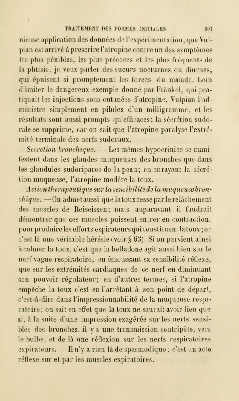 tueuse application des données de l'expérimentation,que Vul- l>i;in esl arrivé à prescrire l'atropine contre un des symptômes les plus pénibles, les plus précoces et les plus fréquents de la phtisie, je vru\ parler des sueurs nocturnes ou diurnes, qui épuisent si promptement les forces du malade. Loin d'imiter le dangereux exemple donné par Frânkel, qui pra- tiquait les injections sous-cutanées d'atropine, Vulpian l'ad- ministre simplement en pilules d'un milligramme, et les résultats sont aussi prompts qu'efficaces; la sécrétion sudo- rale se supprime, car on sait que l'atropine paralyse l'extré- mité terminale des nerfs sudoraux. Sécrétion bronchique. — Les mêmes hypocrinies se mani- festent dans les glandes muqueuses des bronches que dans les glandules sudoripares de la peau; en enrayant la sécré- tion muqueuse, l'atropine modère la toux. Action thérapeutique sur lasensibilitéde la muqueuse bron- chique. — On admet aussi que la toux cesse par le relâchement des muscles de Reiseissen; mais auparavant il faudrait démontrer que ces muscles puissent entrer en contraction, pour produire les efforts expirateurs qui constituent la toux; 01 c'est là une véritable hérésie (voir § 63). Si on parvient ainsi à calmer la toux, c'est que la belladone agit aussi bien sur le nerf vague respiratoire, en émoussant sa sensibilité réflexe, que sur les extrémités cardiaques de ce nerf en diminuant son pouvoir régulateur; en d'autres termes, si l'atropine empêche la toux c'est en l'arrêtant à son point de départ, c'est-à-dire dans l'impressionnabilité de la muqueuse respi- ratoire; on sait en effet que la toux ne saurait avoir lieu que si, à la suite d'une impression exagérée sur les nerfs sensi- bles des bronches, il y a une transmission centripète, vers le bulbe, et de là une réflexion sur les nerfs respiratoires expirateurs. — Il n'y a rien là de spasmodique ; c'est un acte réflexe sur et par les muscles expiratoires.