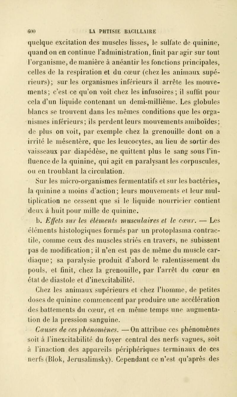 quelque excitation des muscles lisses, le sulfate de quinine, quand on en continue l'administration, finit par agir sur tout l'organisme, de manière à anéantir les fonctions principales, celles de la respiration et du cœur (chez les animaux supé- rieurs); sur les organismes inférieurs il arrête les mouve- ments; c'est ce qu'on voit chez les infusoires; il suffit, pour cela d'un liquide contenant un demi-millième. Les globules blancs se trouvent dans les mêmes conditions que les orga- nismes inférieurs; ils perdent leurs mouvements amiboïdes; de plus on voit, par exemple chez la grenouille dont on a irrité le mésentère, que les leucocytes, au lieu de sortir des vaisseaux par diapédèse, ne quittent plus le sang sous l'in- lluence de la quinine, qui agit en paralysant les corpuscules, ou en troublant la circulation. Sur les micro-organismes fermentatifs et sur les bactéries, la quinine a moins d'action; leurs mouvements el leur mul- tiplication ne cessent que si le liquide nourricier contient deux à huit pour mille de quinine. h. Effets sur les éléments musculaires et le cœur. — Les éléments histologiques formés par un protoplasma contrac- tile, comme ceux des muscles striés en travers, ne subissent pas de modification; il n'en est pas de même du muscle car- diaque; sa paralysie produit d'abord le ralentissement du pouls, et finit, chez la grenouille, par l'arrêt du cœur en état de diastole et d'inexcitabilité. Chez les animaux supérieurs et chez l'homme, de petites doses de quinine commencent par produire une accélération des battements du cœur, et en même temps une augmenta- tion de la pression sanguine. Causes de ces phénomènes. —On attribue ces phénomènes suit à l'inexcitabilité du foyer central des nerfs vagues, soit à l'inaction des appareils périphériques terminaux de ces nerfs (Blok, Jerusalimsky). Cependant ce n'est qu'après des