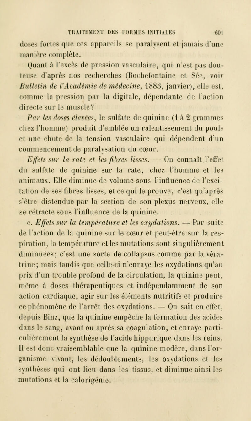 doses fortes que ces appareils se paralysent et'jamais d'une manière complète. Quant à l'excès de pression vasculaire, qui n'est pas dou- h'iisc d'après nos recherches (Boehefontainc et Sée, voir Bulletin de l'Académie de médecine, 1888, janvier), elle est, comme la pression par la digitale, dépendante de l'action directe sur le muscle? Par les doses élevées, le sulfate de quinine (1 à 2 grammes chez l'homme) produit d'emhlée un ralentissement du poul> et une chute de la tension vasculaire qui dépendent d'un commencement de paralysation du cœur. Effets sur la rate et les fibres lisses. — On connaît l'effet du sulfate de quinine sur la rate, chez l'homme et les animaux. Elle diminue de volume sous l'influence de l'exci- tation de ses fibres lisses, et ce qui le prouve, c'est qu'après s'être distendue par la section de son plexus nerveux, elle se rétracte sous l'influence de la quinine. c. Effets sur la température et les oxydations. —' Par suite de l'action de la quinine sur le cœur et peut-être sur la res- piration, la température et les mutations sont singulièrement diminuées; c'est une sorte de collapsus comme par la véra- trine; mais tandis que celle-ci n'enraye les oxydations qu'au prix d'un trouble profond de la circulation, la quinine peut, même à doses thérapeutiques et indépendamment de son action cardiaque, agir sur les éléments nutritifs et produire ce phénomène de l'arrêt des oxydations. — On sait en effet, depuis Binz, que la quinine empêche la formation des acides dans le sang, avant ou après sa coagulation, et enraye parti- culièrement la synthèse de l'acide hippurique dans les reins. Il est donc vraisemblable que la quinine modère, dans l'or- ganisme vivant, les dédoublements, les oxydations et les synthèses qui ont lieu dans les tissus, et diminue ainsi les mutations et la calorigénie.