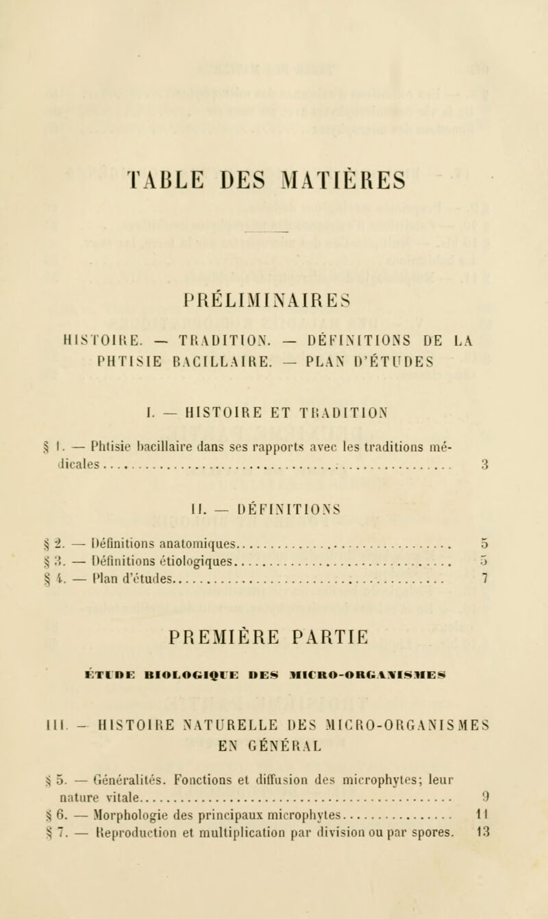 TVBLE DES MATIÈRES PRÉLIMINAIRES HISTOIRE. — TRADITION. — DÉFINITIONS DE LA PHTISIE BACILLAIRE. — PLAN D'ÉTUDES I. — HISTOIRE ET TRADITION § t. — Phtisie bacillaire dans ses rapports avec les traditions mé- dicales 3 II. — DÉFINITIONS ;< ±. — Définitions anatomiques 5 \ 3. — Définitions étiologiques 3 i; \. — Plan d'études 7 PREMIÈRE PARTIE ETIDE BIOLOGIQUE DES MIC'RO-ORG \\ I ■* >l I » III - HISTOIRE NATURELLE DES MICRO-ORGANISMES EN GÉNÉRAL $ 5. — Généralités. Fonctions et diffusion des mierophyles; leur nature vitale 9 § 6. — Morphologie des principaux mierophyles Il ^7. — Reproduction et multiplication par division ou par spores. 13