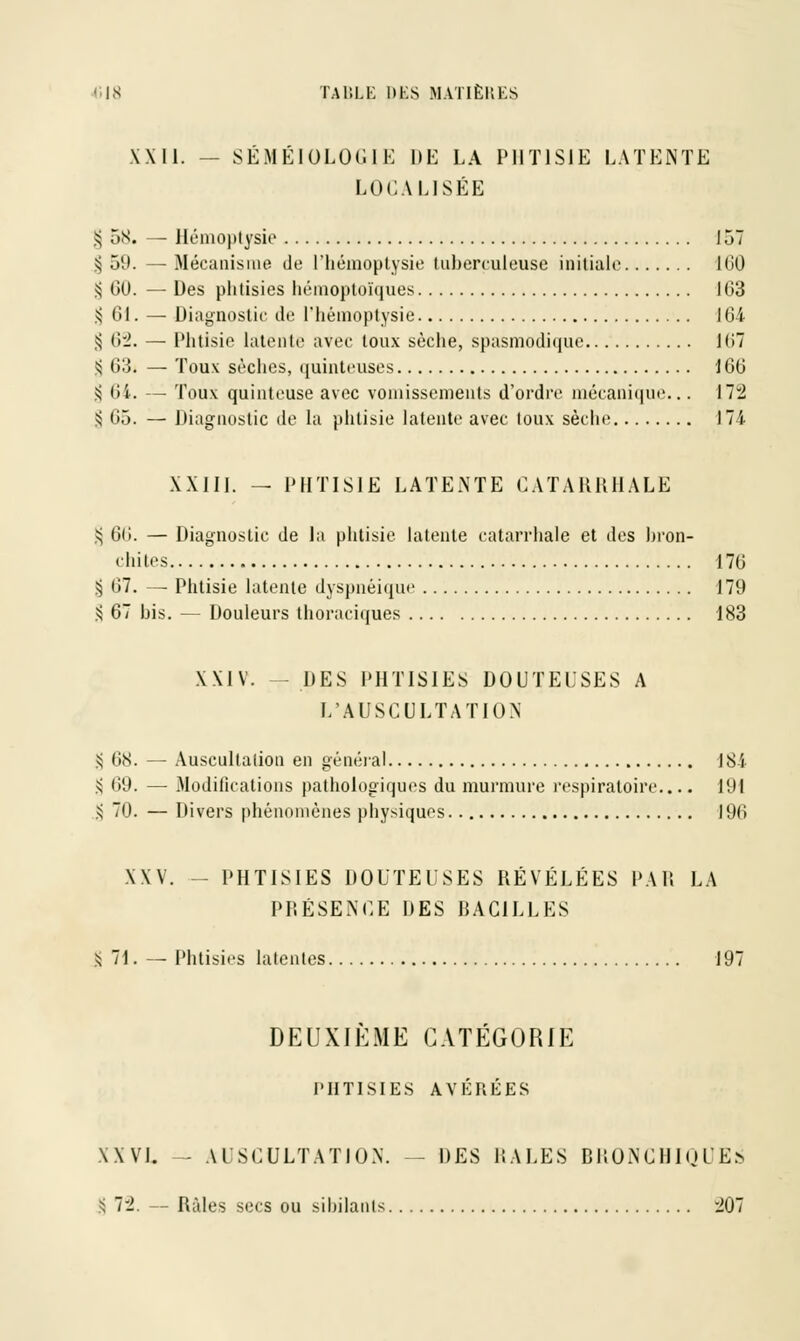 XXII. — SÉMÉIOLOGÏE DE LA PHTISIE LATENTE LOCALISÉE § 58. — Hémoptysie 157 ^ 59. — Mécanisme de l'hémoptysie tuberculeuse initiale 160 S 00. — Des phtisies hémoptoïques 163 5; 01. — Diagnostic de l'hémoptysie 164 ^ 0:2. — Phtisie latente avec toux sèche, spasmodique 167 S 03. — Toux sèches, quinteuses 100 5j 64. — Toux quinteuse avec vomissements d'ordre mécanique... 17:2 S 05. — Diagnostic de la phtisie latente avec toux sèche 174 XXIII. - PHTISIE LATENTE CATARRHALE $ 00. — Diagnostic de la phtisie latente catarrhale et des bron- chites 170 § 07. — Phtisie latente dyspnéique 179 3 67 bis. — Douleurs thoraciques 183 XXIV. -- DES PHTISIES DOUTEUSES A L'AUSCULTATION S 08. — Auscultation en général 184 § 69. — Modifications pathologiques du murmure respiratoire.... 191 S 70. — Divers phénomènes physiques 196 XXV. -- PHTISIES DOUTEUSES RÉVÉLÉES PAU LA PRÉSENCE DES BACILLES S 71. — Phtisies latentes 197 DEUXIEME CATEGORIE PHTISIES AVÉRÉES XXVL - AUSCULTATION. - DES PALES BRONCHIQUES S 72. — Râles secs ou sibilants 207